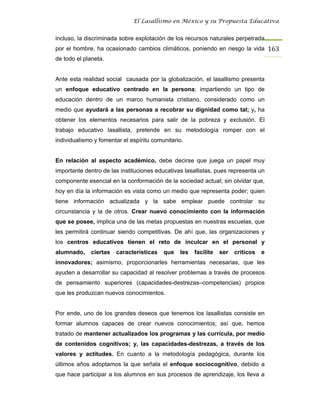 El Lasallismo en México y su Propuesta Educativa


incluso, la discriminada sobre explotación de los recursos naturales perpetrada
por el hombre, ha ocasionado cambios climáticos, poniendo en riesgo la vida 163
de todo el planeta.


Ante esta realidad social causada por la globalización, el lasallismo presenta
un enfoque educativo centrado en la persona; impartiendo un tipo de
educación dentro de un marco humanista cristiano, considerado como un
medio que ayudará a las personas a recobrar su dignidad como tal; y, ha
obtener los elementos necesarios para salir de la pobreza y exclusión. El
trabajo educativo lasallista, pretende en su metodología romper con el
individualismo y fomentar el espíritu comunitario.


En relación al aspecto académico, debe decirse que juega un papel muy
importante dentro de las instituciones educativas lasallistas, pues representa un
componente esencial en la conformación de la sociedad actual; sin olvidar que,
hoy en día la información es vista como un medio que representa poder; quien
tiene información actualizada y la sabe emplear puede controlar su
circunstancia y la de otros. Crear nuevo conocimiento con la información
que se posee, implica una de las metas propuestas en nuestras escuelas, que
les permitirá continuar siendo competitivas. De ahí que, las organizaciones y
los centros educativos tienen el reto de inculcar en el personal y
alumnado,    ciertas   características    que   les   facilite   ser   críticos   e
innovadores; asimismo, proporcionarles herramientas necesarias, que les
ayuden a desarrollar su capacidad al resolver problemas a través de procesos
de pensamiento superiores (capacidades-destrezas–competencias) propios
que les produzcan nuevos conocimientos.


Por ende, uno de los grandes deseos que tenemos los lasallistas consiste en
formar alumnos capaces de crear nuevos conocimientos; así que, hemos
tratado de mantener actualizados los programas y las currícula, por medio
de contenidos cognitivos; y, las capacidades-destrezas, a través de los
valores y actitudes. En cuanto a la metodología pedagógica, durante los
últimos años adoptamos la que señala el enfoque sociocognitivo, debido a
que hace participar a los alumnos en sus procesos de aprendizaje, los lleva a
 