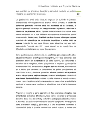 El Lasallismo en México y su Propuesta Educativa


que aprendan por sí mismos (aprender a aprender), mediante un contexto
relacional con su entorno y la sociedad.                                              164

La globalización, entre otras cosas, ha originado un aumento de pobreza,
extendiéndose entre la población de diversas formas y modos; el lasallismo
considera pertinente difundir entre los miembros de la sociedad, la
equidad para que disminuya las desigualdades e injusticias, mediante la
formación de personas éticas, capaces de ser solidarias con los que estén
menos favorecidas por la vida. Referente a los procesos de innovación que ha
implementado, tienen como finalidad que los alumnos obtengan mejores
procesos de aprendizaje de contenidos cognitivos y, sobre todo, de
valores; tratando de que estos últimos, sean adquiridos con una visión
trascendente, “razones para vivir y para esperar” en un mundo lleno de
dificultades, contratiempos que causa desesperanza.


Como quedó expuesto anteriormente, los lasallistas ejercemos nuestra labor
educativa utilizando el enfoque sociocognitivo, dado que contempla tres
elementos claves en la formación: La parte cognitiva, que comprende el
desarrollo de la inteligencia, misma que permitirá el integrarse y participar de
manera constructiva en la sociedad; la parte social o cultural, fundamentada
en el hecho que considera: el conocimiento se genera principalmente en
relación con el otro; y, la última, que señala infundir confianza en la persona
acerca de que puede mejorar siempre y cuando modifique su conducta o
sus niveles de conocimiento; esto es, no debe etiquetarse a nadie creyendo
que es y será de determinada forma para siempre, pues existe la posibilidad a
través de la esperanza de modificar su situación de vida, sí así lo desea esa
persona.


Al poner en marcha la parte operativa de los anteriores principios, nos
enfrentamos a diversas dificultades, tales como: convencer al profesorado
de salirse de su zona de confort y costumbres pedagógicas obsoletas; motivar
al docente a estudiar nuevamente resulto bastante complicado, debido por una
parte, a la falta de tiempo; y, por la otra, a la falta de voluntad; finalmente, la
confrontación entre la práctica conocida con teorías nuevas, e intentar una
 