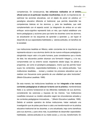 Introducción


competencias. En consecuencia, los esfuerzos realizados en el ámbito
oficial como en el particular resultan insuficientes; de ahí, la importancia de     3 
optimizar las acciones educativas, con el objeto de poner en práctica un
paradigma educativo diferente al tradicional, que permita desarrollar las
competencias básicas en los alumnos; y, para los lasallistas, que esté
complementado con el aspecto social. La integración de ambos en un solo
enfoque: socio-cognitivo representó todo un reto, que implicó establecer una
teoría pedagógicas y acciones para que tanto los docentes como los alumnos,
se actualizarán en los esquemas de aprender a aprender; y, así lograr el
desarrollo de sus capacidades-habilidades y valores-actitudes, en beneficio de
la sociedad.


Las instituciones lasallista en México, están concientes de la importancia que
representa educar a sus alumnos dentro de los nuevos enfoques pedagógicos;
otorgándole mayor valor a la parte humana, pues consideramos que a través
de ésta, los educandos podrán alcanzar una formación integral y, a la vez,
comprometida con su entorno social; respetando desde luego, los planes y
programas, así como el paradigma pedagógico, mismo que les permite hacer
suyos los contenidos, capacidades-habilidades y los valores-actitudes. “Las
instituciones lasallistas,… revisan y evalúan los procesos educativos que se
realizan con frecuencia como garantía de una vitalidad que abre horizontes”.
(Misión Educativa Lasallista: 1999)


De esta manera, las instituciones lasallistas se han integrado a las nuevas
corrientes pedagógicas al adecuar la teoría con la práctica, manteniéndose
fieles a su carisma fundacional en las diferentes realidades de sus alumnos,
considerando las carencias y riquezas de los mismos. “Las Instituciones
Lasallistas renuevan su modelo educativo según las circunstancias actuales y
las corrientes pedagógicas innovadoras,…” (Misión Educativa Lasallista: 1999).
Debido al carácter operativo de dichas instituciones, haber realizado una
investigación que de pistas para llevar a cabo una transformación en la práctica
educativa tradicional de los docentes, a una actualizada, trajo como beneficios
para sus alumnos, y para otros más, la posibilidad de desarrollar capacidades-
habilidades, valores-actitudes en su medio social, y, a la vez, transformarlo. En
 