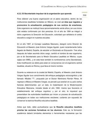 El Lasallismo en México y su Propuesta Educativa



4.2.2. El Secretariado impulsor de la organización que aprende
                                                                                  166
Para obtener una buena organización en el plano educativo, dentro de las
instituciones lasallistas fundadas en México, se creó un área que regulara y
promoviera la actualización pedagógica de sus centros de enseñanza.
Este organismo se instituyó hace aproximadamente veinte años y en sus inicios
sólo estaba conformado por dos personas. En el año de 1994 se integró a
dicho organismo la Dirección de Educación, autoridad que señalaría el rumbo
educativo a seguir en nuestras escuelas.


En el año 1997, el Consejo Lasallista Mexicano, designó como Director de
Educación al Maestro José Antonio Vargas Aguilar, quien recientemente había
llegado de Madrid, España, de estudiar un Doctorado en Educación. Tres años
después de haber asumido dicho cargo, cambió el nombre de ese organismo,
por el de Secretariado para la Misión Educativa Lasallista en México, cuyas
siglas son SMEL, y en esta tesis también lo nombraremos como Secretariado.
Esta modificación se debió para estar en consonancia con el organismo central
lasallista, situado en Roma y que lleva el mismo nombre.


Durante su estancia en la ciudad de Madrid, España, el Maestro José Antonio
Vargas Aguilar tuvo conocimiento del enfoque pedagógico sociocognitivo y del
llamado -Modelo “T”-, propuesto por el Doctor Martiniano Román Pérez. Al
regresar a México el Maestro Vargas, se percató que existían en su país ciertos
factores determinantes: por un lado, la implantación de la Modernización
Educativa Mexicana, iniciada desde el año 1992, misma que favorecía el
establecimiento del enfoque cognitivo; y por el otro, la inquietud que
presentaban las autoridades lasallistas por iniciar un proceso de actualización
pedagógica en todas sus instituciones escolares; cuidando por supuesto de
conservar la esencia filosófica educativa lasallista.


Antes que todo, debe puntualizarse que la filosofía educativa lasallista
prioriza las acciones formativas en los alumnos. Esto es, la formación
académica deberá brindarles elementos o herramientas necesarias que les
 