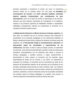 El Lasallismo en México y su Propuesta Educativa


permitan comprender y transformar el mundo; así como un crecimiento
personal, dentro de su contexto social. Por otra parte, el paradigma 167
sociocognitivo de acuerdo a la visión educativa lasallista, contempla
algunos     aspectos     fundamentales,      que       consideramos     de     gran
trascendencia; como es el hecho de centrar el aprendizaje en los alumnos.
Situación que abre espacios importantes de investigación en el lasallismo,
respecto a los procesos cognitivos de habilidades mentales o capacidades-
habilidades (competencias); además de contextualizar la formación en la
sociedad y fomentar la parte humana.


La Modernización Educativa en México favorecía el enfoque cognitivo; por
esta razón, se consideró que era el momento oportuno para emprender la
actualización de la propuesta pedagógica en las instituciones lasallistas en
México, atendiendo la parte oficial y tratando de mantener el enfoque propio del
lasallismo. Así, el Secretariado dirigió el acompañamiento, dispuesto a ir
adecuándolo      según     las    necesidades      y   requerimientos     de    las
instituciones. Esta labor, se llevó a cabo por etapas: primero, el sustentante
de esta tesis, como Director del Secretariado, procedió a visitar las instituciones
educativas, entrevistándome con los directores para darles a conocer el
enfoque pedagógico y posibles acciones a seguir; posteriormente y
aprovechando la visita, sostuve un encuentro con los docentes, según
disponibilidad de tiempo de los mismos; y, por último, se implementó la
propuesta. Sin embargo, al comprobar que los comentarios por parte de los
asesores del Secretariado respecto de las opiniones de los directores de las
escuelas, presentaba varias lecturas por existir confusión; opté, por mantener
dos reuniones más con directivos, para que éstos a través de una dinámica de
academia, analizarán y tomaran decisiones acerca de las posibles actividades
que pudieran apoyar el enfoque pedagógico y la gestión; este proceso, lo
continuó realizando el Secretariado durante los últimos diez años.
 