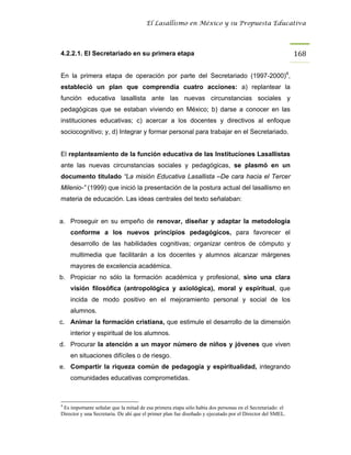 El Lasallismo en México y su Propuesta Educativa




4.2.2.1. El Secretariado en su primera etapa                                                              168

En la primera etapa de operación por parte del Secretariado (1997-2000)4,
estableció un plan que comprendía cuatro acciones: a) replantear la
función educativa lasallista ante las nuevas circunstancias sociales y
pedagógicas que se estaban viviendo en México; b) darse a conocer en las
instituciones educativas; c) acercar a los docentes y directivos al enfoque
sociocognitivo; y, d) Integrar y formar personal para trabajar en el Secretariado.


El replanteamiento de la función educativa de las Instituciones Lasallistas
ante las nuevas circunstancias sociales y pedagógicas, se plasmó en un
documento titulado “La misión Educativa Lasallista –De cara hacia el Tercer
Milenio-” (1999) que inició la presentación de la postura actual del lasallismo en
materia de educación. Las ideas centrales del texto señalaban:


a. Proseguir en su empeño de renovar, diseñar y adaptar la metodología
    conforme a los nuevos principios pedagógicos, para favorecer el
    desarrollo de las habilidades cognitivas; organizar centros de cómputo y
    multimedia que facilitarán a los docentes y alumnos alcanzar márgenes
    mayores de excelencia académica.
b. Propiciar no sólo la formación académica y profesional, sino una clara
    visión filosófica (antropológica y axiológica), moral y espiritual, que
    incida de modo positivo en el mejoramiento personal y social de los
    alumnos.
c. Animar la formación cristiana, que estimule el desarrollo de la dimensión
    interior y espiritual de los alumnos.
d. Procurar la atención a un mayor número de niños y jóvenes que viven
    en situaciones difíciles o de riesgo.
e. Compartir la riqueza común de pedagogía y espiritualidad, integrando
    comunidades educativas comprometidas.



4
 Es importante señalar que la mitad de esa primera etapa sólo había dos personas en el Secretariado: el
Director y una Secretaria. De ahí que el primer plan fue diseñado y ejecutado por el Director del SMEL.
 