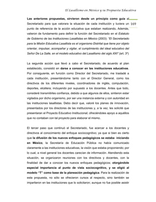 El Lasallismo en México y su Propuesta Educativa


Las anteriores propuestas, sirvieron desde un principio como guía al
Secretariado para que valorara la situación de cada institución y tuviera un 169
punto de referencia de la acción educativa que estaban realizando. Además,
valieron de fundamento para definir la función del Secretariado en el Estatuto
de Gobierno de las Instituciones Lasallistas en México (2003): “El Secretariado
para la Misión Educativa Lasallista es el organismo Distrital que tiene por objeto
orientar, impulsar, acompañar y vigilar, el cumplimiento del ideal educativo del
Señor De La Salle, en el modelo educativo del Lasallismo del siglo XXI” (art. 3º)


La segunda acción que llevó a cabo el Secretariado, de acuerdo al plan
establecido, consistió en darse a conocer en las instituciones educativas.
Por consiguiente, en función como Director del Secretariado, me trasladé a
cada institución, presentándome tanto con el Director General, como los
directivos de los diferentes niveles, coordinadores de inglés, computación,
deportes, etcétera; incluyendo por supuesto a los docentes. Antes que todo,
consideré transmitirles confianza, debido a que algunos de ellos, sintieron estar
vigilados por dicho organismo, por ser una instancia externa y con autoridad en
las instituciones lasallistas. Debo decir que, valoré los planes de innovación,
presentados por los directores de las instituciones y, a la vez, les solicité que
presentaran el Proyecto Educativo Institucional; ofreciéndoles apoyo a aquéllos
que no contaban con tal proyecto para elaborar el mismo.


El tercer paso que continuó el Secretariado, fue acercar a los docentes y
directivos al conocimiento del enfoque sociocognitivo; ya que si bien es cierto
que la difusión de los nuevos enfoques pedagógicos se estaba iniciando
en México, la Secretaría de Educación Pública no había comunicado
claramente a las instituciones educativas, la visión que estaba proponiendo; por
lo cual, a nivel general los docentes carecían de información. Atendiendo esta
situación, se organizaron reuniones con los directivos y docentes, con la
finalidad de dar a conocer los nuevos enfoques pedagógicos; otorgándole
especial importancia al punto de vista sociocognitivo, y se eligió al
modelo “T” como base de la planeación pedagógica. Para la realización de
esta propuesta, no sólo se ofrecieron cursos al respecto, sino también se
impartieron en las instituciones que lo solicitaron; aunque no fue posible asistir
 