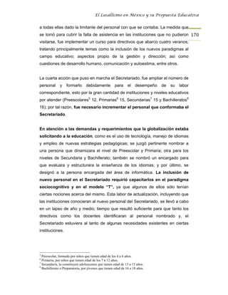 El Lasallismo en México y su Propuesta Educativa


a todas ellas dado la limitante del personal con que se contaba. La medida que
se tomó para cubrir la falta de asistencia en las instituciones que no pudieron 170
visitarse, fue implementar un curso para directivos que abarco cuatro veranos;
tratando principalmente temas como la inclusión de los nuevos paradigmas al
campo educativo; aspectos propio de la gestión y dirección; así como
cuestiones de desarrollo humano, comunicación y autoestima, entre otros.


La cuarta acción que puso en marcha el Secretariado, fue ampliar el número de
personal      y    formarlo      debidamente          para     el   desempeño   de   su   labor
correspondiente, esto por la gran cantidad de instituciones y niveles educativos
por atender (Preescolares5 12, Primarias6 15, Secundarias7 15 y Bachilleratos8
16); por tal razón, fue necesario incrementar el personal que conformaba el
Secretariado.


En atención a las demandas y requerimientos que la globalización estaba
solicitando a la educación, como es el uso de tecnología, manejo de idiomas
y empleo de nuevas estrategias pedagógicas; se juzgó pertinente nombrar a
una persona que dinamizara el nivel de Preescolar y Primaria; otra para los
niveles de Secundaria y Bachillerato; también se nombró un encargado para
que evaluara y estructurara la enseñanza de los idiomas; y por último, se
designó a la persona encargada del área de informática. La inclusión de
nuevo personal en el Secretariado requirió capacitarlos en el paradigma
sociocognitivo y en el modelo “T”, ya que algunos de ellos sólo tenían
ciertas nociones acerca del mismo. Esta labor de actualización, incluyendo que
las instituciones conocieran al nuevo personal del Secretariado, se llevó a cabo
en un lapso de año y medio; tiempo que resultó suficiente para que tanto los
directivos como los docentes identificaran al personal nombrado y, el
Secretariado estuviera al tanto de algunas necesidades existentes en ciertas
instituciones.




5
  Preescolar, formado por niños que tienen edad de los 4 a 6 años.
6
  Primaria, por niños que tienen edad de los 7 a 12 años.
7
  Secundaria, la constituyen adolescentes que tienen edad de 13 a 15 años.
8
  Bachillerato o Preparatoria, por jóvenes que tienen edad de 16 a 18 años.
 