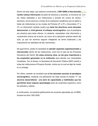 El Lasallismo en México y su Propuesta Educativa


Dentro de esta etapa, que estamos comentando, (1997-2000) el Secretariado
recibió valiosa información de parte de directivos y docentes, al momento de 171
las visitas realizadas a sus instituciones y durante los cursos de verano;
asimismo, de los alumnos a través de la evaluación académica que se aplicó a
todas las instituciones en los niveles de Primaria (3º a 6º) y Secundaria (1º a
3º). La información recibida mostró que tanto los directivos como docentes
desconocían, a nivel general, el enfoque sociocognitivo; que el paradigma
era atractivo para éstos últimos; no obstante, necesitaban más información y
comprensión acerca de la teoría, así como de la aplicación práctica dentro del
aula, ya que los alumnos seguían trabajando de forma tradicional y las
evaluaciones se realizaban de tipo memorístico.


De igual forma, existió la necesidad de atender aspectos organizacionales y
estructurales dentro de las instituciones, como fue el caso de los Proyectos
Educativos del Centro. En estos primeros años, se dio gran importancia a
los propósitos generados en la institución para atender sus necesidades
inmediatas. Con el tiempo, la Secretaria de Educación Pública (SEP) solicitó a
todas las instituciones el Proyecto Escolar, motivo por el cual se dejó de insistir
en su entrega.


Por último, también se consideró que sí los docentes asumían al paradigma
sociocognitivo, mediante una planeación de clase acorde al modelo “T”, los
alumnos desarrollarían una serie de capacidades y habilidades que les
permitirían tener mejores aprendizajes tanto de contenidos cognitivos, como
de actitudes y valores.


A continuación, se presenta gráficamente las acciones ejecutadas por el SMEL
durante los años 1997-2000.
 