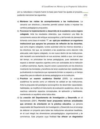 El Lasallismo en México y su Propuesta Educativa


por su naturaleza e impacto fueron la base para hacer los ajustes al proyecto,
pudiendo mencionar las siguientes:                                                   173

a) Mantener las visitas de acompañamiento a las instituciones. La
   cercanía con directivos y docentes permitió aclarar dudas e impulsar los
   cambios pedagógicos propuestos.
b) Favorecer la implementación o desarrollo de la academia como órgano
   colegiado. Ante los resultados obtenidos, que mostraron una falta de
   conocimiento acerca del enfoque sociocognitivo y del formato de planeación
   tomando como base el modelo “T”, se optó por establecer un organismo
   institucional que apoyara los procesos de reflexión de los docentes;
   que como órgano colegiado, tuviera autoridad ante los mismos docentes y
   los directivos. Así que, se consideró a las academias como elección más
   adecuada; este órgano colegiado, no era nuevo dentro de las instituciones,
   sólo necesitó una reorientación en sus acciones; debido a que, con el paso
   del tiempo, no priorizaban los temas pedagógicas, pues dedicaban ese
   espacio a atender aspectos urgentes como son actividades de la institución
   o calificar exámenes. Aparte, requirió volver a posicionarlo con los directivos
   mostrando las bondades y beneficios de tener academias bien establecidas;
   puntualizando la importancia que representa brindar un espacio y un tiempo
   específico para la reflexión de temas pedagógicos en la institución.
c) Practicar un examen académico Distrital (2000). La evaluación
   académica ha servido como un referente de calidad en las instituciones.
   Ante la propuesta del paradigma sociocognitivo de desarrollar capacidades-
   habilidades, se modificó el instrumento de evaluación académica; ahora, los
   reactivos valorarían aspectos conceptuales, de aplicación y habilidades,
   manteniendo un equilibrio entre todos ellos.
d) La creación del Departamento de Investigación y Desarrollo en el
   Secretariado (2001). Permitió hacer propuestas teóricas actualizadas
   que sirvieron de orientación en la práctica educativa. La persona
   responsable del Departamento de Investigación y Desarrollo tuvo el encargo
   de elaborar un proyecto para todas las instituciones educativas lasallistas,
   en el cual integró las dimensiones psicopedagógica, organizacional y de
   convivencia. Este proyecto cuya finalidad fue ofrecer un diagnóstico
 
