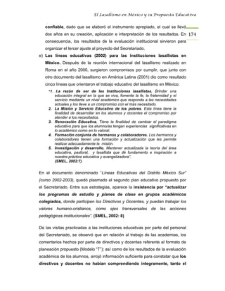 El Lasallismo en México y su Propuesta Educativa


   confiable, dado que se elaboró el instrumento apropiado, el cual se llevó
   dos años en su creación, aplicación e interpretación de los resultados. En 174
   consecuencia, los resultados de la evaluación institucional sirvieron para
   organizar el tercer ajuste al proyecto del Secretariado.
e) Las líneas educativas (2002) para las instituciones lasallistas en
   México. Después de la reunión internacional del lasallismo realizado en
   Roma en el año 2000, surgieron compromisos por cumplir, que junto con
   otro documento del lasallismo en América Latina (2001) dio como resultado
   cinco líneas que orientaron el trabajo educativo del lasallismo en México:
     “1. La razón de ser de las Instituciones lasallistas. Brindar una
         educación integral en la que se viva, fomente la fe, la fraternidad y el
         servicio mediante un nivel académico que responda a las necesidades
         actuales y los lleve a un compromiso con el más necesitado.
     2. La Misión y Servicio Educativo de los pobres. Esta línea tiene la
         finalidad de desarrollar en los alumnos y docentes el compromiso por
         atender a los necesitados.
     3. Renovación Educativa. Tiene la finalidad de cambiar el paradigma
         educativo para que los alumno/as tengan experiencias significativas en
         lo académico como en lo valoral.
     4. Formación conjunta de hermanos y colaboradores. Los hermanos y
         colaboradores tienen una formación y actualización que les permite
         realizar adecuadamente la misión.
     5. Investigación y desarrollo. Mantener actualizada la teoría del área
         educativa, pastoral, y lasallista que dé fundamento e inspiración a
         nuestra práctica educativa y evangelizadora”.
         (SMEL, 2002:7)


En el documento denominado “Líneas Educativas del Distrito México Sur”
(curso 2002-2003), quedó plasmado el segundo plan educativo propuesto por
el Secretariado. Entre sus estrategias, aparece la insistencia por “actualizar
los programas de estudio y planes de clase en grupos académicos
colegiados, donde participen los Directivos y Docentes, y puedan trabajar los
valores   humano-cristianos,     como    ejes   transversales     de   las   acciones
pedagógicas institucionales”. (SMEL, 2002: 8)

De las visitas practicadas a las instituciones educativas por parte del personal
del Secretariado, se observó que en relación al trabajo de las academias, los
comentarios hechos por parte de directivos y docentes referente al formato de
planeación propuesto (Modelo “T”); así como de los resultados de la evaluación
académica de los alumnos, arrojó información suficiente para constatar que los
directivos y docentes no habían comprendiendo íntegramente, tanto el
 