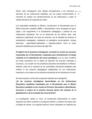 Introducción


efecto, esta investigación está dirigida principalmente a los directivos y
docentes de las instituciones lasallistas, por ser piezas fundamentales al          4 
momento de realizar las transformaciones en las instituciones y lograr la
calidad educativa tan esperada por todos.


Las autoridades lasallistas en México, comisionaron al Secretariado para la
Misión Educativa Lasallista (SMEL o Secretariado) como encargado de guiar,
vigilar y dar seguimiento a la actualización pedagógica y pastoral de sus
instituciones educativas. Así, en el transcurso de los últimos años, este
organismo implementó una serie de acciones, con la finalidad de alcanzar la
actualización pedagógica; adoptando al paradigma socio-cognitivo, porque
desarrolla     capacidades-habilidades y actitudes-valores, como la visión
educativa lasallista para principios del siglo XXI.


El objetivo de la presente investigación, consistió en revisar las acciones
impulsadas por el Secretariado, empleadas para retroalimentar el trabajo
realizado en la implantación del nuevo paradigma; o en su caso, modificar
las líneas educativas con el objeto de optimizar los recursos materiales y
humanos y, así cumplir con los propósitos educativos del lasallismo en México.
Además, parte de la inquietud de las autoridades educativas lasallistas para
verificar si las acciones pedagógicas establecidas en sus instituciones,
responden a una mejora en las prácticas educativas de los docentes en el aula.


De esta inquietud, se formuló la siguiente hipótesis de investigación:
¿Sí   las    acciones   estratégicas     desarrolladas   en   las   Instituciones
Educativas Lasallistas impulsadas por el Secretariado para la Misión
Educativa Lasallista en los niveles de Primaria, Secundaria y Bachillerato,
favorecen la mejora de la práctica docente dentro del contexto de la
globalización y de la sociedad del conocimiento?


La investigación, desde un inicio, se fundamentó teóricamente en cuatro
aspectos que dieron sustento a la pregunta anterior y sentaron las bases para
el trabajo de campo. Los aspectos teóricos, fueron abordados en capítulos por
 