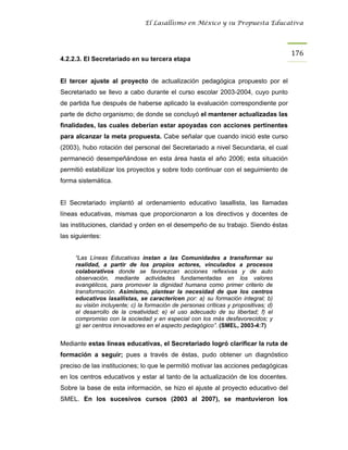 El Lasallismo en México y su Propuesta Educativa




                                                                                     176
4.2.2.3. El Secretariado en su tercera etapa


El tercer ajuste al proyecto de actualización pedagógica propuesto por el
Secretariado se llevo a cabo durante el curso escolar 2003-2004, cuyo punto
de partida fue después de haberse aplicado la evaluación correspondiente por
parte de dicho organismo; de donde se concluyó el mantener actualizadas las
finalidades, las cuales deberían estar apoyadas con acciones pertinentes
para alcanzar la meta propuesta. Cabe señalar que cuando inició este curso
(2003), hubo rotación del personal del Secretariado a nivel Secundaria, el cual
permaneció desempeñándose en esta área hasta el año 2006; esta situación
permitió estabilizar los proyectos y sobre todo continuar con el seguimiento de
forma sistemática.


El Secretariado implantó al ordenamiento educativo lasallista, las llamadas
líneas educativas, mismas que proporcionaron a los directivos y docentes de
las instituciones, claridad y orden en el desempeño de su trabajo. Siendo éstas
las siguientes:


     “Las Líneas Educativas instan a las Comunidades a transformar su
     realidad, a partir de los propios actores, vinculados a procesos
     colaborativos donde se favorezcan acciones reflexivas y de auto
     observación, mediante actividades fundamentadas en los valores
     evangélicos, para promover la dignidad humana como primer criterio de
     transformación. Asimismo, plantear la necesidad de que los centros
     educativos lasallistas, se caractericen por: a) su formación integral; b)
     su visión incluyente; c) la formación de personas críticas y propositivas; d)
     el desarrollo de la creatividad; e) el uso adecuado de su libertad; f) el
     compromiso con la sociedad y en especial con los más desfavorecidos; y
     g) ser centros innovadores en el aspecto pedagógico”. (SMEL, 2003-4:7)


Mediante estas líneas educativas, el Secretariado logró clarificar la ruta de
formación a seguir; pues a través de éstas, pudo obtener un diagnóstico
preciso de las instituciones; lo que le permitió motivar las acciones pedagógicas
en los centros educativos y estar al tanto de la actualización de los docentes.
Sobre la base de esta información, se hizo el ajuste al proyecto educativo del
SMEL. En los sucesivos cursos (2003 al 2007), se mantuvieron los
 