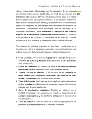 El Lasallismo en México y su Propuesta Educativa


mismos indicadores, relacionados con la valoración de los avances
provenientes de las acciones establecidas, en virtud de que sirvieron para 177
diagnosticar: a) los avances derivados en la planeación de clase; b) el trabajo
de las academias con los proyectos realizados; c) los resultados académicos
de los alumnos en la evaluación distrital; y, d) obtener ciertas observaciones de
parte de los integrantes del Secretariado acerca del trabajo efectuado en las
instituciones. Considerando estos indicadores, más los resultados de la
“evaluación institucional”, pudo concluirse la elaboración del proyecto
sugerido por el Secretariado, ordenándose en cuatro rubros: a) formación
y actualización de los docentes; b) participación de los alumnos; c) clases
innovadoras; y, d) el establecer el concepto de instituciones más eficientes.


Para alcanzar los objetivos propuestos en esta fase y centrándose en la
formación, que incluye la actualización que deben mantener los docentes para
un buen desempeño de su labor, se instituyeron las siguientes acciones:


1. Foros Lasallistas. Con la finalidad de propiciar la reflexión del quehacer
   educativo de alumnos y docentes. Éstos se llevaron a cabo durante tres
   años consecutivos;
2. Cursos de Lasallismo. Su objetivo fue crear o fortalecer la identidad
   institucional entre los integrantes de las comunidades educativas;
3. Cursos “Escuela en Pastoral”. El fin de éstos, fue el conformar un
   grupo colaborativo (comunidad animadora) que mostrara un gran
   interés y compromiso en la formación de los alumnos;
4. Taller de Psicología. Sirvió para que el personal que conforma esta área,
   pudiera actualizarse, colocándose a la vanguardia respecto a los recientes
   métodos y en favor de los alumnos;
5. Curso de actualización pedagógica. También se realizaron con la
   finalidad de actualizar a los docentes, con relación al discernimiento del
   paradigma sociocognitivo; y de esta forma, participaran de manera activa
   con los directivo; y
6. Taller de afectividad. Valió de apoyo en la formación profesional de las
   profesoras que imparten sobre todo la educación Preescolar.
 