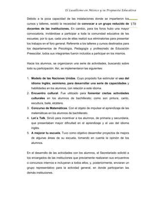 El Lasallismo en México y su Propuesta Educativa


Debido a la poca capacidad de las instalaciones donde se impartieron los
cursos y talleres, existió la necesidad de convocar a un grupo reducido de 178
docentes de las instituciones. En cambio, para los foros hubo una mayor
convocatoria, invitándose a participar a toda la comunidad educativa de las
escuelas; por lo que, cada una de ellas realizó sus eliminatorias para presentar
los trabajos en el foro general. Referente a los talleres y cursos destinados para
los departamentos de Psicología, Pedagogía y profesorado de Educación
Preescolar, todos sus integrantes fueron incluidos a participar en los mismos.


Hacia los alumnos, se organizaron una serie de actividades, buscando sobre
todo su participación. Así, se implementaron las siguientes:


1. Modelo de las Naciones Unidas. Cuyo propósito fue estimular el uso del
   idioma Inglés; asimismo, para desarrollar una serie de capacidades y
   habilidades en los alumnos, con relación a este idioma.
2. Encuentro cultural. Fue utilizado para fomentar ciertas actividades
   culturales en los alumnos de bachillerato; como son pintura, canto,
   escultura, baile, etcétera.
3. Concurso de Matemáticas. Con el objeto de impulsar el aprendizaje de las
   matemáticas en los alumnos de bachillerato.
4. Let´s Talk. Sirvió para incentivar a los alumnos, de primaria y secundaria,
   que presentaban mayor dificultad en el aprendizaje y el uso del idioma
   inglés.
5. A mejorar tu escuela. Tuvo como objetivo desarrollar proyectos de mejora
   de algunas áreas de su escuela, tomando en cuenta la opinión de los
   alumnos.


En el desarrollo de las actividades con los alumnos, el Secretariado solicitó a
los encargados de las instituciones que previamente realizaran sus encuentros
o concursos internos e incluyeran a todos ellos; y, posteriormente, enviaran un
grupo representativo para la actividad general, en donde participarían las
demás instituciones.
 