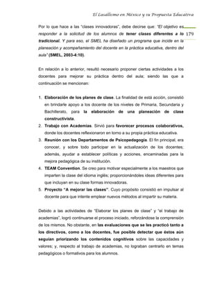 El Lasallismo en México y su Propuesta Educativa


Por lo que hace a las “clases innovadoras”, debe decirse que: “El objetivo es
responder a la solicitud de los alumnos de tener clases diferentes a lo 179
tradicional. Y para eso, el SMEL ha diseñado un programa que incide en la
planeación y acompañamiento del docente en la práctica educativa, dentro del
aula” (SMEL, 2003-4:10).


En relación a lo anterior, resultó necesario proponer ciertas actividades a los
docentes para mejorar su práctica dentro del aula; siendo las que a
continuación se mencionan:


1. Elaboración de los planes de clase. La finalidad de está acción, consistió
   en brindarle apoyo a los docente de los niveles de Primaria, Secundaria y
   Bachillerato,   para   la   elaboración   de   una   planeación   de   clase
   constructivista.
2. Trabajo con Academias. Sirvió para favorecer procesos colaborativos,
   donde los docentes reflexionaron en torno a su propia práctica educativa.
3. Reunión con los Departamentos de Psicopedagogía. El fin principal, era
   conocer, y sobre todo participar en la actualización de los docentes;
   además, ayudar a establecer políticas y acciones, encaminadas para la
   mejora pedagógica de su institución.
4. TEAM Convention. Se creo para motivar especialmente a los maestros que
   imparten la clase del idioma inglés; proporcionándoles ideas diferentes para
   que incluyan en su clase formas innovadoras.
5. Proyecto “A mejorar las clases”. Cuyo propósito consistió en impulsar al
   docente para que intente emplear nuevos métodos al impartir su materia.


Debido a las actividades de “Elaborar los planes de clase” y “el trabajo de
academias”, logró continuarse el proceso iniciado, reforzándose la comprensión
de los mismos. No obstante, en las evaluaciones que se les practicó tanto a
los directivos, como a los docentes, fue posible detectar que éstos aún
seguían priorizando los contenidos cognitivos sobre las capacidades y
valores; y, respecto al trabajo de academias, no lograban centrarlo en temas
pedagógicos o formativos para los alumnos.
 