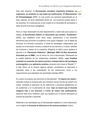 El Lasallismo en México y su Propuesta Educativa


Ante esta situación, el Secretariado considero importante fortalecer un
organismo, ya existente en casi todas las instituciones: El Departamento 180
de Psicopedagogía (DPP), el cual cuenta con personal especializado en el
área; además, de tener establecido dentro de sus funciones brindar apoyo a
los docentes. En consecuencia, se les insistió en la necesidad de acompañar a
éstos durante el proceso pedagógico.


Para un mejor desempeño de este departamento y sobre todo para apoyar su
trabajo, el Secretariado elaboró un documento que nombró “Academias”
(2003), que estableció entre otras cosas, proporcionar a los docentes
elementos para promover la academia como grupo colegiado, con el objeto de
favorecer la innovación educativa, a través de estrategias colaborativas que
ayuden en la formación humana y cristiana de sus alumnos; e incluso, clarificar
las funciones y tareas de la academia. Respecto al último punto destaca la
atención a la “Planeación Didáctica”. (Madrigal, 2003:13) Otro documento
formulado por el SMEL, con el mismo fin, fue el denominado “Planeación de
la unidad didáctica de las instituciones lasallistas” (2004), cuya finalidad
consistió en presentar de manera escrita el enfoque teórico del paradigma
sociocognitivo y su aplicación práctica, tomando como base el “Modelo “T”.
A este último, se le hicieron algunos ajustes, consistentes en adecuarlo a
responder tanto a las necesidades de las instituciones, como a los
requerimientos que solicitaban las autoridades oficiales (SEP).


En cuanto al proyecto que denomino el Secretariado: “A mejorar las clases”,
pretendió motivar al docente para que intentara nuevas formas de impartir sus
clases, mediante la aplicación de las reflexiones y proyectos establecidos en
las academias y en la planeación de clase. Aquí se buscó que el docente
integrará más a sus alumnos, a través de clases más participativas;
actuando éste como mediador, para que aquéllos por sí mismos efectuaran el
proceso de aprender a aprender.


Referente a las actividades que el Secretariado estableció a nivel institucional,
con el objeto de favorecer la eficiencia en los centros escolares, fueron:
 