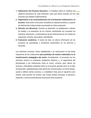 El Lasallismo en México y su Propuesta Educativa


1. Elaboración del Proyecto Educativo. La finalidad radicó en clarificar los
   objetivos educativos de cada institución, para que fueran acordes con las 181
   acciones que estaban implementando.
2. Seguimiento a las recomendaciones de la Evaluación Institucional o el
   proceso. Esta acción sirvió para consolidar los aspectos positivos y superar
   las deficiencias institucionales encontradas en dicha evaluación.
3. Reunión con Directivos. Durante su desarrollo, se establecieron criterios
   de trabajo y la evaluación de los mismos; participando por supuesto los
   directivos (directores y coordinadores) de las instituciones de los niveles de
   preescolar, primaria, secundaria y bachillerato.
4. Evaluación académica. A través de ésta, se obtuvo información de los
   procesos de aprendizaje y enseñanza presentados en los alumnos y
   docentes.


Las anteriores acciones, fueron establecidas y se mantuvieron en las áreas
respectivas de las instituciones para participar de manera sistemática en la
transformación pedagógica del centro. Considerando el encuentro con los
directivos (enero); la evaluación académica (febrero); y, el seguimiento del
Secretariado a las instituciones (todo el curso), sirvieron para valorar los
avances y dificultades existentes tanto en el proyecto general como en el plan
de desarrollo, estableciéndose este último por nivel educativo; al mismo tiempo,
ayudó a ratificar ciertas acciones, y a establecer otras para el siguiente curso
escolar. Este proceso de revisión, que incluye ambos proyectos: el general y
específico, continuó practicándose durante los años sucesivos.
 
