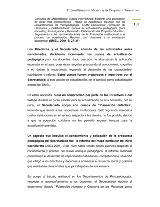 El Lasallismo en México y su Propuesta Educativa


     Concurso de Matemáticas; Clases innovadoras: Elaborar una planeación
     de clase más constructivista, Trabajo en Academias, Reunión con los
     Departamentos de Psicopedagogía, TEAM Convention; Formación de                183
     Hermanos y Colaboradores: Cursos de actualización pedagógica (para
     docentes); Investigación y Desarrollo: Elaboración del Proyecto Educativo,
     Seguimiento a las recomendaciones de la Evaluación Institucional o el
     proceso de acreditación, Reunión con directivos y la evaluación
     académica. (SMEL, 2004-5: 27-31)


Los Directivos y el Secretariado, además de las actividades antes
mencionadas, decidieron incrementar los cursos de actualización
pedagógica para los docentes, dado que aún no alcanzaban la aplicación
esperada en el aula; pues éstos seguían priorizando el conocimiento cognitivo
y no daban la importancia requerida al desarrollo de las capacidades-
habilidades y valores. Estos cursos fueron preparados e impartidos por el
Secretariado; a esta acción de actualización, se le conoció como actualización
interna del SMEL.


En estas acciones, hubo un compromiso por parte de los Directivos a dar
tiempo durante el curso escolar para la actualización de sus docentes; por su
parte, el Secretariado apoyó con cursos de “Planeación didáctica”,
teniendo que asistir a las respectivas instituciones. Sólo logramos atender a
cuatro instituciones en el verano; respecto a las demás, no fue posible, debido
a que la operación cotidiana no les permitió separar tiempos para la
actualización prevista.


Un aspecto que impulso el conocimiento y aplicación de la propuesta
pedagógica del Secretariado fue la reforma del mapa curricular del nivel
bachillerato (2003-2006). Este nivel había tenido pocos avances respecto al
conocimiento y práctica del nuevo enfoque pedagógico, la reforma curricular
potencializó el desarrollo de capacidades-habilidades (competencias), situación
que obligó a los directivos y docentes a comenzar a revisar la teoría y práctica
que realizaban otros niveles que ya trabajaban de esa manera.


En apoyo al trabajo realizadó en los Departamentos de Psicopedagogía,
respecto al acompañamiento a los docentes, el Secretariado elaboró el
documento titulado “Formación Humana y Cristiana de las Personas como
 