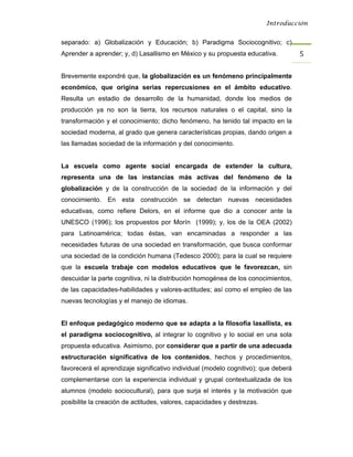 Introducción


separado: a) Globalización y Educación; b) Paradigma Sociocognitivo; c)
Aprender a aprender; y, d) Lasallismo en México y su propuesta educativa.           5 

Brevemente expondré que, la globalización es un fenómeno principalmente
económico, que origina serias repercusiones en el ámbito educativo.
Resulta un estadio de desarrollo de la humanidad, donde los medios de
producción ya no son la tierra, los recursos naturales o el capital, sino la
transformación y el conocimiento; dicho fenómeno, ha tenido tal impacto en la
sociedad moderna, al grado que genera características propias, dando origen a
las llamadas sociedad de la información y del conocimiento.


La escuela como agente social encargada de extender la cultura,
representa una de las instancias más activas del fenómeno de la
globalización y de la construcción de la sociedad de la información y del
conocimiento. En esta construcción se detectan nuevas necesidades
educativas, como refiere Delors, en el informe que dio a conocer ante la
UNESCO (1996); los propuestos por Morín (1999); y, los de la OEA (2002)
para Latinoamérica; todas éstas, van encaminadas a responder a las
necesidades futuras de una sociedad en transformación, que busca conformar
una sociedad de la condición humana (Tedesco 2000); para la cual se requiere
que la escuela trabaje con modelos educativos que le favorezcan, sin
descuidar la parte cognitiva, ni la distribución homogénea de los conocimientos,
de las capacidades-habilidades y valores-actitudes; así como el empleo de las
nuevas tecnologías y el manejo de idiomas.


El enfoque pedagógico moderno que se adapta a la filosofía lasallista, es
el paradigma sociocognitivo, al integrar lo cognitivo y lo social en una sola
propuesta educativa. Asimismo, por considerar que a partir de una adecuada
estructuración significativa de los contenidos, hechos y procedimientos,
favorecerá el aprendizaje significativo individual (modelo cognitivo); que deberá
complementarse con la experiencia individual y grupal contextualizada de los
alumnos (modelo sociocultural), para que surja el interés y la motivación que
posibilite la creación de actitudes, valores, capacidades y destrezas.
 