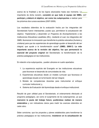 El Lasallismo en México y su Propuesta Educativa


acerca de la finalidad y de los logros alcanzados hasta ese momento. Lo
importante de dicha revisión, consistió en que todo el equipo del SMEL 187
participó y elaboró el objetivo; así como los subproyectos a realizar para
los próximos dos cursos escolares (2007-2009).


Los resultados obtenidos de la evaluación hecha por los integrantes del
Secretariado fueron interesantes; puesto que, permitieron la actualización del
objetivo: “Implementar y desarrollar un Programa de Acompañamiento a las
Instituciones Educativas Lasallistas (IEL), mediante el cual, los integrantes del
SMEL favorezcan la innovación que transforme la práctica educativa (humana y
cristiana) para que las experiencias de aprendizaje ayuden al desarrollo del ser
integral, que ayude a la transformación social” (SMEL 2006-7). Lo más
importante acerca de la revisión del objetivo, fue que permaneció lo
esencial del proyecto original del Secretariado: la transformación de la
práctica pedagógica en las instituciones.


En relación a los subproyectos, pueden ubicarse en cuatro apartados:


   1. La experiencia explícita del Evangelio en las instituciones educativas
      para favorecer el desarrollo de comunidades de vida;
   2. Experiencias educativas desde un modelo curricular que favorezca el
      aprendizaje situado en la formación del ser integral;
   3. Modelo de competencias docentes para instrumentar el enfoque
      curricular institucional; y,
   4. Sistema de Evaluación del Aprendizaje desde el enfoque institucional.


Resultó de gran utilidad para el Secretariado, el ordenamiento efectuado al
programa pedagógico, así como el surgimiento de los subprogramas, ya que
marcaron la pauta del trabajo futuro; pudiéndose realizar de manera
sistemática y con indicadores claros para medir los avances obtenidos en
cada rubro.


Debe concluirse, que los proyectos y planes establecidos para transformar la
práctica pedagógica en las instituciones, insistieron en la actualización de
 