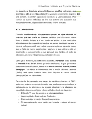 El Lasallismo en México y su Propuesta Educativa


los docentes y directivos; pretendiéndose que aquéllos motivaran a sus
alumnos no sólo a ser más participativos y adquirir conocimientos cognitivo; 188
sino también, desarrollar capacidades-habilidades y valores-actitudes. Para
verificar los avances obtenidos, se tuvo que elaborar una evaluación que
incluyera contenidos, capacidades-habilidades y valores-actitudes.



4.2.3. Cambio cultural

Cualquier transformación, sea personal o grupal, se logra mediante un
proceso; que bien puede ser doloroso, debido a que todo cambio implica
duelo o pérdida. Aunque, a la vez, puede ser gozoso, ya que busca otras
alternativas que den respuesta pertinente a las nuevas situaciones que vive la
persona o el grupo social; esto implica necesariamente una ganancia, puesto
que se habla de nuevas experiencias y apertura, lo que origina no sólo un
crecimiento o enriquecimiento a nivel personal, sino también el poder de
adaptación, elemento indispensable para la sobrevivencia.


Como ya se mencionó, las instituciones lasallistas, mantienen en su esencia
la finalidad de su Misión. El reto que ahora afrontamos, al igual que muchas
otras instituciones educativas, radica en la actualización de nuestra práctica
pedagógica. En México, el Secretariado para la Misión Educativa Lasallista
(SMEL), tiene como objetivos, entre otros, impulsar el cambio cultural
(pedagógico) en sus instituciones.


Para atender las demandas que exigen los cambios existentes, el SMEL,
elaboró un proyecto, contemplando cuatro ejes; que buscan como resultado la
participación de los alumnos en su proceso educativo; y, la adquisición de
capacidades-destrezas, así como valores-actitudes; siendo los siguientes:
   •   El Modelo “T” base del cambio en la cultura pedagógica.
   •   Las comunidades de aprendizaje: Academias.
   •   El aprendizaje y formación: Educación permanente.
   •   El acompañamiento como medio que fomenta y afianza el cambio
       cultural.
 
