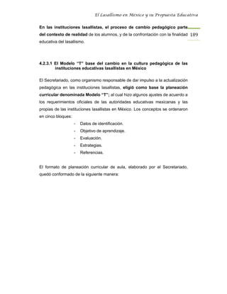 El Lasallismo en México y su Propuesta Educativa


En las instituciones lasallistas, el proceso de cambio pedagógico parte
del contexto de realidad de los alumnos, y de la confrontación con la finalidad 189
educativa del lasallismo.




4.2.3.1 El Modelo “T” base del cambio en la cultura pedagógica de las
        instituciones educativas lasallistas en México

El Secretariado, como organismo responsable de dar impulso a la actualización
pedagógica en las instituciones lasallistas, eligió como base la planeación
curricular denominada Modelo “T”; al cual hizo algunos ajustes de acuerdo a
los requerimientos oficiales de las autoridades educativas mexicanas y las
propias de las instituciones lasallistas en México. Los conceptos se ordenaron
en cinco bloques:
                    -   Datos de identificación.
                    -   Objetivo de aprendizaje.
                    -   Evaluación.
                    -   Estrategias.
                    -   Referencias.


El formato de planeación curricular de aula, elaborado por el Secretariado,
quedó conformado de la siguiente manera:
 