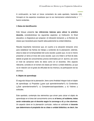 El Lasallismo en México y su Propuesta Educativa




A continuación, se hará un breve comentario de cada apartado, haciendo 191
hincapié en los aspectos novedosos que no se mencionaron anteriormente o
fueron evidentes.


I. Datos de identificación


Este bloque presenta las referencias básicas para ubicar la práctica
docente, considerándose los siguientes aspectos: a) Institución; b) Nivel
educativo; c) Asignatura por preparar; d) Ubicación temporal; y, e) Número de
clases que necesitará para impartir adecuadamente la unidad didáctica.


Resulta importante mencionar que, en cuanto a la ubicación temporal, sirve
para establecer las fechas de trabajo y contenido de la planeación; además,
sitúa la clase en la temporalidad del curso escolar; puesto que, no es lo mismo
presentar un tema al inicio del curso escolar, que a la mitad o al final de éste;
debido al grado de conocimientos previos dominados por el alumno; así como
al nivel de cansancio tanto de éstos como en el docentes. Otro aspecto
relevante, consiste en el número de clases por tema o unidad didáctica, ya que
va en relación con el grado de dificultad de los mismos y la participación de los
alumnos.

II. Objeto de aprendizaje

El segundo bloque de la planeación, tiene como finalidad integrar todo el objeto
de aprendizaje: a) Propósito (¿para qué aprender/enseñar?); b) Contenidos
(¿Qué aprender/enseñar?); c) Competencias/capacidades; y d) Valores y
actitudes.


Este apartado, contempla dos elementos que sirven para ubicar el objeto de
aprendizaje en el área del conocimiento como es el tema y el subtema; éstos
serán ordenados por el docente según le convenga a él y a los alumnos.
Un aspecto clave en la planeación curricular, radica en solicitarle al docente
que determinara el propósito de su clase o unidad didáctica; es decir, los
 