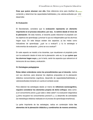 El Lasallismo en México y su Propuesta Educativa


fines que quiere alcanzar con ella. Esta referencia sirve para dosificar el
contenido y determinar las capacidades-habilidades y los valores-actitudes por 192
desarrollar.


III. Evaluación


El Secretariado, considera que la evaluación representa un elemento
importante en el proceso educativo; por eso, lo estimó desde el inicio de
la planeación. De esta manera, el docente puede relacionar el propósito con
los objetivos de aprendizaje y priorizar lo que es indispensable que los alumnos
hagan suyo. En este bloque existen dos aspectos: a) las metas como
indicadores de aprendizaje: ¿qué va a evaluar?; y b) la estrategia e
instrumentos de evaluación: ¿cómo se va a evaluar?


En este aspecto se insistió a los docentes, que visualizaran el propósito junto
con la evaluación desde el inicio de la planeación; esto es, lo que quiere que
los alumnos hagan suyo y, por lo tanto, serán los aspectos que valorará en el
transcurso de sus clases y evaluación.


IV. Estrategias pedagógicas

Éstas deben entenderse como los procedimientos que el docente, realiza
con sus alumnos, para alcanzar los objetivos propuestos en la planeación
didáctica (conocimientos cognitivos, desarrollo de capacidades/habilidades y
valores/actitudes) tomando en cuenta el contexto social.


Para elaborar las estrategias desde un marco de referencia sociocognitivo,
requiere considerar los elementos propios de dicho enfoque, tales como:
a) el conocimiento previo (¿qué sabe o debe saber?; b) evaluación diagnóstica
(¿cómo recuperar los conocimientos previos?); y, c) desarrollo de actividades
(la metodología didáctica realizada en el proceso de aprendizaje-enseñanza).


La parte importante de las estrategias, radica en contemplar todos los
elementos de la planeación didáctica y combinarlos de manera armónica;
 
