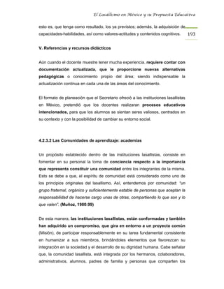El Lasallismo en México y su Propuesta Educativa


esto es, que tenga como resultado, los ya previstos; además, la adquisición de
capacidades-habilidades, así como valores-actitudes y contenidos cognitivos.         193

V. Referencias y recursos didácticos


Aún cuando el docente muestre tener mucha experiencia, requiere contar con
documentación actualizada, que le proporcione nuevas alternativas
pedagógicas o conocimiento propio del área; siendo indispensable la
actualización continua en cada una de las áreas del conocimiento.


El formato de planeación que el Secretario ofreció a las instituciones lasallistas
en México, pretendió que los docentes realizaran procesos educativos
intencionados, para que los alumnos se sientan seres valiosos, centrados en
su contexto y con la posibilidad de cambiar su entorno social.




4.2.3.2 Las Comunidades de aprendizaje: academias


Un propósito establecido dentro de las instituciones lasallistas, consiste en
fomentar en su personal la toma de conciencia respecto a la importancia
que representa constituir una comunidad entre los integrantes de la misma.
Esto se debe a que, el espíritu de comunidad está considerado como uno de
los principios originales del lasallismo. Así, entendemos por comunidad: “un
grupo fraternal, orgánico y suficientemente estable de personas que aceptan la
responsabilidad de hacerse cargo unas de otras, compartiendo lo que son y lo
que valen”. (Muñoz, 1980:99)


De esta manera, las instituciones lasallistas, están conformadas y también
han adquirido un compromiso, que gira en entorno a un proyecto común
(Misión), de participar responsablemente en su tarea fundamental consistente
en humanizar a sus miembros, brindándoles elementos que favorezcan su
integración en la sociedad y el desarrollo de su dignidad humana. Cabe señalar
que, la comunidad lasallista, está integrada por los hermanos, colaboradores,
administrativos, alumnos, padres de familia y personas que comparten los
 