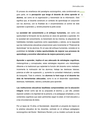 Introducción


El proceso de enseñanza del paradigma sociocognitivo, esta condicionado en
gran parte, en la percepción que tenga el docente de cómo aprende el              6 
alumno, así como en la organización y transmisión de la información. Esto
significa que, el docente construirá un contexto de aprendizaje en conjunción
con los alumnos, con la finalidad de ir encaminándolos al control de éste
(aprender a aprender); y, tendrá presente la parte social.


La sociedad del conocimiento y el enfoque humanista, ven como una
oportunidad la formación de los alumnos en clave de aprender a aprender. En
la sociedad del conocimiento, la transmisión de los mismos, la adquisición de
habilidades mentales superiores como capacidades y valores, es la respuesta
que las instituciones educativas proporcionan para incrementar el “Potencial de
Aprendizaje” de los alumnos. En el caso del enfoque humanista, consiste en la
posibilidad de brindar a todos oportunidades de mejorar sus procesos de
aprendizaje y encontrar alternativas de mejora personal y social.


Aprender a aprender, implica el uso adecuado de estrategias cognitivas,
metacognitivas y conceptuales; estas estrategias requieren una metodología
diferente a la tradicional que replanteé la función del docente como mediador;
incremente la motivación del los alumnos; trabaje las destrezas básicas;
potencie el afán de superación; y, aumente la curiosidad intelectual y sentido
de búsqueda. Todo lo anterior, los alumnos lo hará suyo si el docente los
dota de herramientas adecuadas, como lo es el desarrollar capacidades,
destrezas, habilidades, valores y actitudes para aprender.


Las instituciones educativas lasallistas comprometidas con la educación
integral, toman como eje de su propuesta al alumno; y, por ello, prestan
especial cuidado a la dignidad de la persona, a la pedagogía empleada y a los
contenidos cognitivos que sean pertinentes según la edad, el nivel educativo y
a las circunstancias de éstos.


Por un lapso de 10 años, el Secretariado desarrolló un proyecto de mejora en
la práctica educativa de los docentes, centrado en el enfoque pedagógico
sociocognitivo del Doctor Martiniano Román y en su modelo curricular de aula
 