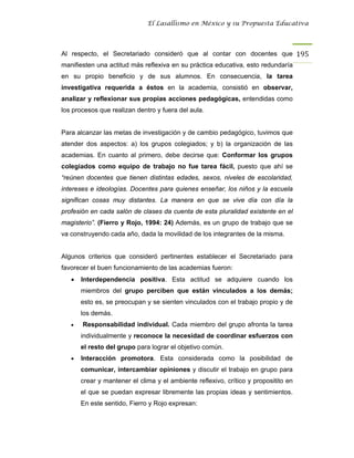 El Lasallismo en México y su Propuesta Educativa




Al respecto, el Secretariado consideró que al contar con docentes que 195
manifiesten una actitud más reflexiva en su práctica educativa, esto redundaría
en su propio beneficio y de sus alumnos. En consecuencia, la tarea
investigativa requerida a éstos en la academia, consistió en observar,
analizar y reflexionar sus propias acciones pedagógicas, entendidas como
los procesos que realizan dentro y fuera del aula.


Para alcanzar las metas de investigación y de cambio pedagógico, tuvimos que
atender dos aspectos: a) los grupos colegiados; y b) la organización de las
academias. En cuanto al primero, debe decirse que: Conformar los grupos
colegiados como equipo de trabajo no fue tarea fácil, puesto que ahí se
“reúnen docentes que tienen distintas edades, sexos, niveles de escolaridad,
intereses e ideologías. Docentes para quienes enseñar, los niños y la escuela
significan cosas muy distantes. La manera en que se vive día con día la
profesión en cada salón de clases da cuenta de esta pluralidad existente en el
magisterio”. (Fierro y Rojo, 1994: 24) Además, es un grupo de trabajo que se
va construyendo cada año, dada la movilidad de los integrantes de la misma.


Algunos criterios que consideró pertinentes establecer el Secretariado para
favorecer el buen funcionamiento de las academias fueron:
   •   Interdependencia positiva. Esta actitud se adquiere cuando los
       miembros del grupo perciben que están vinculados a los demás;
       esto es, se preocupan y se sienten vinculados con el trabajo propio y de
       los demás.
   •   Responsabilidad individual. Cada miembro del grupo afronta la tarea
       individualmente y reconoce la necesidad de coordinar esfuerzos con
       el resto del grupo para lograr el objetivo común.
   •   Interacción promotora. Esta considerada como la posibilidad de
       comunicar, intercambiar opiniones y discutir el trabajo en grupo para
       crear y mantener el clima y el ambiente reflexivo, crítico y propositito en
       el que se puedan expresar libremente las propias ideas y sentimientos.
       En este sentido, Fierro y Rojo expresan:
 