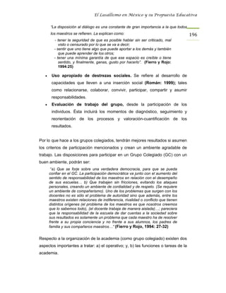 El Lasallismo en México y su Propuesta Educativa


       “La disposición al diálogo es una constante de gran importancia a la que todos
       los maestros se refieren. La explican como:                                      196
          - tener la seguridad de que es posible hablar sin ser criticado, mal
             visto o censurado por lo que se va a decir;
          - sentir que uno tiene algo que puede aportar a los demás y también
             que puede aprender de los otros;
          - tener una mínima garantía de que ese espacio es creíble o tiene
             sentido, y finalmente, ganas, gusto por hacerlo”. (Fierro y Rojo:
             1994:25)

   •    Uso apropiado de destrezas sociales. Se refiere al desarrollo de
        capacidades que lleven a una inserción social (Román: 1999); tales
        como relacionarse, colaborar, convivir, participar, compartir y asumir
        responsabilidades.
   •    Evaluación de trabajo del grupo, desde la participación de los
        individuos. Ésta incluirá los momentos de diagnóstico, seguimiento y
        reorientación de los procesos y valoración-cuantificación de los
        resultados.


Por lo que hace a los grupos colegiados, tendrán mejores resultados si asumen
los criterios de participación mencionados y crean un ambiente agradable de
trabajo. Las disposiciones para participar en un Grupo Colegiado (GC) con un
buen ambiente, podrán ser:
        “a) Que se forje sobre una verdadera democracia, para que se pueda
       confiar en el GC. La participación democrática va junto con el aumento del
       sentido de responsabilidad de los maestros en relación con el desempeño
       de sus escuelas… b) Que trabajen sin fricciones, evitando los ataques
       personales, creando un ambiente de cordialidad y de respeto. (Se requiere
       un ambiente de compañerismo). Uno de los problemas que surgen con los
       docentes no es sólo el problema de autoridad sino que además, entre los
       maestros existen relaciones de indiferencia, rivalidad o conflicto que tienen
       distintos orígenes (el problema de los maestros es que nosotros creemos
       que lo sabemos todo), (el docente trabaja de manera aislada)…; pareciera
       que la responsabilidad de la escuela de dar cuentas a la sociedad sobre
       sus resultados es solamente un problema que cada maestro ha de resolver
       frente a su propia conciencia y no frente a sus alumnos, los padres de
       familia y sus compañeros maestros…” (Fierro y Rojo, 1994: 27-32)


Respecto a la organización de la academia (como grupo colegiado) existen dos
aspectos importantes a tratar: a) el operativo; y, b) las funciones o tareas de la
academia.
 