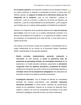 El Lasallismo en México y su Propuesta Educativa


En el aspecto operativo, fue importante considerar que los docentes contaran
con tiempo suficiente; no obstante, la periodicidad de reunión no estuvo bien 197
definido; además, de asegurar el manejo de la información básica por los
integrantes de la academia: ¿qué es una academia?, ¿quiénes la
conforman?, ¿cuál es su función?, ¿cuáles son las formas de organizar una
academia?, ¿cuál es la responsabilidad de los participantes?, ¿cómo asegurar
que el trabajo que van a realizar estará apegado a la finalidad de la academia?


Asimismo, los integrantes de las academias deberían tener claro los alcances
de la misma, como es el caso: a) su carácter estrictamente consultivo; b) la
elección del presidente de la academia; c) la sugerencia de trabajar a través
de comisiones; d) la preparación de la orden del día; y, e) las actas como un
registro del proceso.


Con relación a las funciones o tareas de la academia, el Secretariado hizo un
amplio señalamiento de las mismas en el documento titulado “Academias
(2003)”, clasificándolas en tres grandes apartados:


-   Diseño    curricular,    implementación,      ejecución,      evaluación   e
    innovación. En este apartado se buscó la pertinencia entre las
    propuestas de aprendizaje oficiales, las necesidades educativas de los
    estudiantes y el modelo educativo planteado; proponiendo la articulación
    congruente entre los objetivos educativos y programas de estudio;
    estableció los indicadores que darían cuenta de los aprendizajes logrados; e
    investigar acerca de las perspectivas pedagógicas más adecuadas que
    favorezcan el logro de los objetivos educativos propuestos.


-   Investigación Educativa. Tuvo la finalidad de detectar las necesidades
    derivadas del contexto socio-histórico, para encontrar respuestas
    educativas pertinentes; al mismo tiempo, identificar las características
    propias de los estudiantes, producto de su proceso de desarrollo físico,
    cognitivo y afectivo; así como las necesidades de formación en las áreas
    profesional, pedagógica, desarrollo humano y de cultura institucional.
 