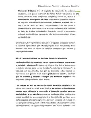 El Lasallismo en México y su Propuesta Educativa


-   Planeación Didáctica. Con el propósito de instrumentar las prácticas
    educativas, para que se incorporen de manera formal y colegiada a las 198
    metas educativas, como compromiso compartido; además de, revisar el
    cumplimiento de los planes de clase, adecuando la planeación didáctica
    en respuesta a las necesidades detectadas; establecer acuerdos para la
    mejora de la calidad educativa, comprometiendo a los participantes a
    responsabilizarse en la realización de acciones que favorezcan el desarrollo
    en todos los ámbitos institucionales; finalmente, permitió el seguimiento
    ordenado y sistemático de los acuerdos y las acciones que guiaron el logro
    de los objetivos.


En conclusión, la recuperación de los cuerpos colegiados, en especial atención
la academia, representa un gran esfuerzo por parte de las instituciones y de los
docentes para tener un órgano de reflexión pedagógica que actualice y
proponga innovaciones.



4.2.3.3. La actualización de los docentes: formación permanente

La globalización trajo aparejadas ciertas consecuencias que recayeron en
la sociedad y educación. En cuanto a la primera, debe decirse que surgieron
sociedades alternas, como son las llamadas “sociedad de la información” y la
“sociedad del conocimiento”, que por su dinamismo están tratando de
imponerse a nivel general. Estas nuevas producciones sociales, requieren
que los alumnos y docentes obtengan una formación específica que
responda a los requerimientos de las mismas.


Los jóvenes, no son los únicos que tienen el reto de integrarse a los
nuevos enfoques de sociedad; antes de ellos, se encuentran los docentes,
quienes están obligados a comprender y desarrollar aquellos aspectos
que brindarán a sus estudiantes, para que puedan participar positivamente
en esta sociedad. Así que, necesariamente el docente tendrá que hacer suyos
ciertos aspectos, tales como: aprender a aprender, acercarse a la realidad con
una perspectiva crítica y plural, sentir la necesidad de actualizar con frecuencia
los conocimientos y las capacidades para abrirse a las nuevas realidades. Todo
 