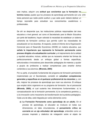 El Lasallismo en México y su Propuesta Educativa


esto implica, adquirir una actitud que concientice que la formación no
termina nunca; puesto que los procesos de aprendizaje permanente son una 199
tarea personal que nadie podrá sustituir y que cada quien deberá dedicar un
tiempo   razonable   para    actualizar   sus    conocimientos   académicos     o
profesionales.


De ahí se desprende que, las instituciones públicas responsables del área
educativa a nivel general; así como el Secretariado para la Misión Educativa
por parte del lasallismo, hayan valorado la necesidad de establecer un sistema
coherente de formación continuo que permita cubrir las necesidades de
actualización en los docentes. Al respecto, existe el informe de la Organización
Comercial para el Desarrollo Económico (OCDE) en materia educativa, que
señala la importancia que representa la formación permanente como
proceso dirigido a la actualización curricular y al mejoramiento de la calidad
y equidad educativa; incluso, señala que es necesario orientar las formas de
perfeccionamiento    desde    un   enfoque      global   a   formas   específicas,
estructuradas e innovadoras para desarrollar pedagogías de materias y ayudar
a grupos de profesores a realizar competencias para enseñar dichos
contenidos a sus alumnos. (Miranda, 2005)

Por su parte, el propósito fundamental del programa de formación permanente
implementado por el Secretariado, consistió en actualizar competencias
generales y específicas en el quehacer profesional de los docentes; y, con
ello, mejorar los procesos de aprendizaje que viven sus alumnos. El enfoque
que empleó dicho organismo en su programa de formación, fue el psicosocial
(Miranda, 2005), el cual sustenta tres dimensiones fundamentales: a) la
conceptualización de la formación permanente; b) la competencia genérica; y,
c) la innovación como mecanismo de transformación de la práctica pedagógica.
Cada una de ellas, está integrada por varios elementos como:

   a) La Formación Permanente como aprendizaje de un adulto. En el
      proceso de aprendizaje, el educador se involucra en todas sus
      dimensiones; en tales circunstancias, el pensamiento crítico se
      convierte en un eje articulador del aprendizaje, entendido como un
      proceso inspirado y dialéctico de indagación sobre el objeto de
 