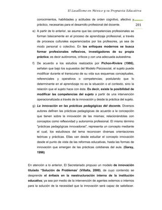 El Lasallismo en México y su Propuesta Educativa


      conocimientos, habilidades y actitudes de orden cognitivo, afectivo y
      práctico, necesarias para el desarrollo profesional del docente.              201
   e) A partir de lo anterior, se asume que las competencias profesionales se
      forman básicamente en el proceso de aprendizaje profesional, a través
      de procesos culturales experienciados por los profesores, ya sea de
      modo personal o colectivo. En los enfoques modernos se busca
      formar profesionales reflexivos, investigadores de su propia
      práctica; es decir autónomos, críticos y con una adecuada autoestima.

   f) De acuerdo a los estudios realizados por Pichon-Rivière (1986),
      señalan que bajo los supuestos del Modelo Psicosocial, el sujeto puede
      modificar durante el transcurso de su vida sus esquemas conceptuales,
      referenciales   y   operativos   o   competencias;   postulando    que   lo
      determinante en el aprendizaje no es la situación o el contexto, sino la
      relación que el sujeto hace con ésta. Es decir, existe la posibilidad de
      modificar las competencias del sujeto a partir de una intervención
      operacionalizada a través de la innovación y desde la práctica del sujeto.

   g) La innovación en las prácticas pedagógicas del docente. Diversos
      autores definen las prácticas pedagógicas de acuerdo a la concepción
      que tienen sobre la innovación de las mismas; relacionándolas con
      conceptos como reflexividad y autonomía profesional. El mismo término
      "prácticas pedagógicas innovadoras", representa un concepto mediante
      el cual, los estudiosos del tema reconocen diversas orientaciones
      teóricas y prácticas. Ellas van desde estudiar el concepto innovación
      desde el punto de vista de las reformas educativas, hasta las formas de
      innovación que emergen de las prácticas cotidianas del aula. (Garay,
      1996)



En atención a lo anterior, El Secretariado propuso un modelo de innovación
titulado “Solución de Problemas” (Villalta, 2000), de cuyo contenido se
desprende el énfasis en la reestructuración interna de la institución
educativa; ya sea por medio de la intervención de agentes externos o internos
para la solución de la necesidad que la innovación será capaz de satisfacer.
 