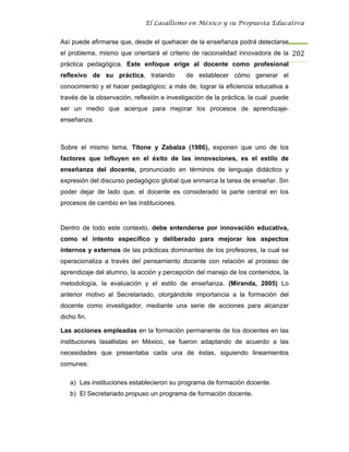 El Lasallismo en México y su Propuesta Educativa


Así puede afirmarse que, desde el quehacer de la enseñanza podrá detectarse
el problema, mismo que orientará el criterio de racionalidad innovadora de la 202
práctica pedagógica. Este enfoque erige al docente como profesional
reflexivo de su práctica, tratando          de establecer cómo generar el
conocimiento y el hacer pedagógico; a más de, lograr la eficiencia educativa a
través de la observación, reflexión e investigación de la práctica, la cual puede
ser un medio que acerque para mejorar los procesos de aprendizaje-
enseñanza.



Sobre el mismo tema, Titone y Zabalza (1986), exponen que uno de los
factores que influyen en el éxito de las innovaciones, es el estilo de
enseñanza del docente, pronunciado en términos de lenguaje didáctico y
expresión del discurso pedagógico global que enmarca la tarea de enseñar. Sin
poder dejar de lado que, el docente es considerado la parte central en los
procesos de cambio en las instituciones.


Dentro de todo este contexto, debe entenderse por innovación educativa,
como el intento específico y deliberado para mejorar los aspectos
internos y externos de las prácticas dominantes de los profesores, la cual se
operacionaliza a través del pensamiento docente con relación al proceso de
aprendizaje del alumno, la acción y percepción del manejo de los contenidos, la
metodología, la evaluación y el estilo de enseñanza. (Miranda, 2005) Lo
anterior motivo al Secretariado, otorgándole importancia a la formación del
docente como investigador, mediante una serie de acciones para alcanzar
dicho fin.

Las acciones empleadas en la formación permanente de los docentes en las
instituciones lasallistas en México, se fueron adaptando de acuerdo a las
necesidades que presentaba cada una de éstas, siguiendo lineamientos
comunes:

   a) Las instituciones establecieron su programa de formación docente.
   b) El Secretariado propuso un programa de formación docente.
 