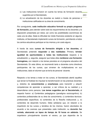 El Lasallismo en México y su Propuesta Educativa


   c) Las instituciones tomaron en cuenta los temas de formación docente
      sugeridos por el Secretariado.                                               203
   d) La actualización de los docentes se realizó a través de personas o
      instituciones calificadas en su área de conocimiento.

Por consiguiente, cada institución educativa formuló su propio programa
de formación, para atender sobre todo los requerimientos de los docentes y la
disposición presentada por éstos; así como las posibilidades económicas de
cada una de ellas. Dada la dificultad de índole financiera existente en algunos
institutos, el Secretariado implementó cursos de formación, permitiendo a todos
los centros educativos participar en los mismos y sin costo alguno.


A través de esos cursos de formación dirigida a los docentes, el
Secretariado pretendió responder a dos realidades: Primera, brindar
igualdad de oportunidades a todas las instituciones respecto a la
actualización; y, segunda, asegurar que todas ellas recibieran una formación
homogénea, con relación a los temas previstos en el programa educativo del
Secretariado. En esta última, se recomendó tanto a docentes como directivos
participantes de los cursos, que sirvieran de multiplicadores en sus
instituciones, dado el volumen que se tenía de personal docente.


Respecto a los temas a tratar en los cursos, el Secretariado alentó aquéllos
que tenían la finalidad de impulsar la transformación en las prácticas docentes;
y, dotarlos de conocimientos y enseñanzas para transmitir y adquirir
competencias de aprender a aprender, a ser críticos de su realidad y a
desarrollarse como persona. Los temas sugeridos por el Secretariado, al
respecto fueron: a) Contenidos pedagógicos (paradigma sociocognitivo); b)
contenidos profesionales de su área de conocimiento; c) contenidos técnicos-
profesionales específicos; d) contenidos de la filosofía institucional; y, e)
contenidos de desarrollo humano. Debe señalarse que, en relación a la
impartición de los cursos y temática de los mismos, fueron abordados de
acuerdo a los avances que presentaba cada institución; su duración fue
variada, abarcando un lapso de tiempo de 10 horas en adelante. Se
impartieron principalmente durante el verano, ya que dependía de la
 