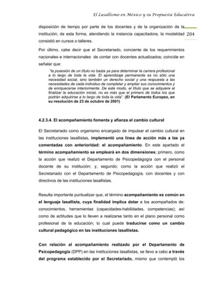El Lasallismo en México y su Propuesta Educativa


disposición de tiempo por parte de los docentes y de la organización de la
institución; de esta forma, atendiendo la instancia capacitadora, la modalidad 204
consistió en cursos o talleres.

Por último, cabe decir que el Secretariado, conciente de los requerimientos
nacionales e internacionales de contar con docentes actualizados; coincide en
señalar que:
      “la posesión de un título no basta ya para determinar la carrera profesional
     a lo largo de toda la vida. El aprendizaje permanente es no sólo una
     necesidad social, sino también un derecho social y una respuesta a las
     necesidades de cada individuo de completar y ampliar sus conocimientos y
     de enriquecerse interiormente. De este modo, el título que se adquiere al
     finalizar la educación inicial, no es más que el primero de todos los que
     podrán adquirirse a lo largo de toda la vida”. (El Parlamento Europeo, en
     su resolución de 23 de octubre de 2001)




4.2.3.4. El acompañamiento fomenta y afianza el cambio cultural

El Secretariado como organismo encargado de impulsar el cambio cultural en
las instituciones lasallistas, implementó una línea de acción más a las ya
comentadas con anterioridad: el acompañamiento. En este apartado el
término acompañamiento se empleará en dos dimensiones; primero, como
la acción que realizó el Departamento de Psicopedagogía con el personal
docente de su institución; y, segundo; como la acción que realizó el
Secretariado con el Departamento de Psicopedagogía, con docentes y con
directivos de las instituciones lasallistas.


Resulta importante puntualizar que, el término acompañamiento es común en
el lenguaje lasallista, cuya finalidad implica dotar a los acompañados de:
conocimientos, herramientas (capacidades-habilidades, competencias); así
como de actitudes que lo lleven a realizarse tanto en el plano personal como
profesional de la educación; lo cual puede traducirse como un cambio
cultural pedagógico en las instituciones lasallistas.


Con relación al acompañamiento realizado por el Departamento de
Psicopedagogía (DPP) en las instituciones lasallistas, se llevo a cabo a través
del programa establecido por el Secretariado, mismo que contempló los
 