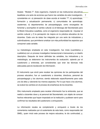 Introducción


titulado “Modelo T”. Este organismo, implantó en las instituciones educativas
lasallistas una serie de acciones que fueron las variables de esta investigación,   7 
consistentes en: a) planeación de clase acorde al modelo “T”; b) aprendizaje,
formación y actualización permanente; c) comunidades de aprendizaje:
academias; d) departamentos de psicopedagogía, como encargados de
fomentar y acompañar el cambio cultural; e) el liderazgo del Secretariado para
la Misión Educativa Lasallista, como el organismo responsable de impulsar el
cambio cultural; y f) la percepción de mejora en la práctica educativa de los
docentes. Cada una de éstas fue integrada por una serie de indicadores y
subindicadores, que permitieron analizar con más profundidad los aspectos que
componen cada variable.


La metodología empleada en esta investigación, fue mixta (cuantitativa y
cualitativa) con un proceso investigativo transeccional o transversal y un diseño
descriptivo. Después de tener definidas las variables, los indicadores y la
metodología, se elaboraron los instrumentos de evaluación; optando por el
cuestionario y entrevista, por considerarlas que eran las técnicas más
adecuadas para la recolección de información.


El instrumento que sirvió para recabar las opiniones de los participantes del
proceso educativo, fue un cuestionario a docentes, directivos, personal de
psicopedagogía y los alumnos; siendo elaborado específicamente para cada
uno de ellos y valorando los mismos aspectos. Por lo que hace a los alumnos,
se evaluó los cambios en el proceso de enseñanza de los docentes.


Otro instrumento empleado para recabar información fue la entrevista, que se
realizó a docentes clave y al personal del Secretariado; con objeto de conocer
hechos relevantes que hayan impactado en la institución y pudiesen servir para
confirmar los resultados del cuestionario o enriquecerlo.


La información recaba se complementó y enriqueció a través de los
comentarios realizados por el sustentante de esta tesis, como responsable del
SMEL, quien inició este proceso de mejora educativa, le dio continuidad, y,
 