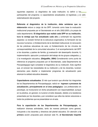 El Lasallismo en México y su Propuesta Educativa


siguientes aspectos: a) diagnóstico de cada institución; b) definir a los
participantes del programa; c) capacitadores actualizados; d) logísticas; y e) 205
sistematización del proyecto.


Referente al diagnóstico de la institución, debe señalarse que su
elaboración estuvo a cargo de los DPP, tomando como base la evaluación
institucional propuesta por el Secretariado en el año 2002-2003 y la propia de
cada departamento. El diagnóstico que realizó cada DPP en su institución,
tuvo la ventaja que fue actualizado cada año y contempló los siguientes
aspectos: a) revisión formal de la estructura organizativa; b) formación de los
recursos humanos; c) fortalecimiento de la identidad institucional; d) renovación
de las prácticas educativas de aula; e) fortalecimiento de los vínculos de
corresponsabilidad de la comunidad educativa; f) el acompañamiento del DPP
a los docentes y padres de familia; g) evaluación del desempeño docente; h)
implementación, ejecución y evaluación del trabajo de los grupos colegiados; y,
i) la investigación educativa. (Delgadillo, 2004) Considerando como punto de
referencia el programa propuesto por el Secretariado, cada Departamento de
Psicopedagogía logró completar el diagnóstico de su institución. Esto significó
que, al conocer las necesidades de su institución y de los docentes, tuvieran
elementos para diseñar e implementar programas de actualización para
alcanzar la calidad educativa deseada.


Capacitadores actualizados. El reto que tuvieron que afrontar los integrantes
de los Departamentos de Psicopedagogía, radicó en ingresar a procesos de
actualización, principalmente en el área pedagógica. Los profesionales en
psicología, se involucraron en dicha actualización con responsabilidad; aunque
en la práctica, en general, no tuvieron el éxito deseado, debido a la resistencia
presentada por los docentes y por considerar que ellos les darían soluciones a
todos los problemas que se presentaban en el aula.


Para la capacitación de los Departamentos de Psicopedagogía, se
realizaron diversas actividades, tanto de manera particular como general,
incluyendo a los docentes y directivos del plantel educativo. En atención a la
primera acción propuesta para alcanzar este fin, el Secretariado impartió
 