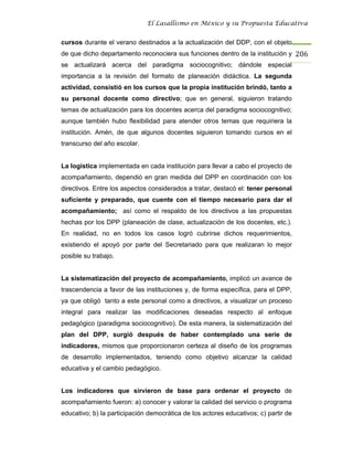 El Lasallismo en México y su Propuesta Educativa


cursos durante el verano destinados a la actualización del DDP, con el objeto
de que dicho departamento reconociera sus funciones dentro de la institución y 206
se actualizará acerca del paradigma sociocognitivo; dándole especial
importancia a la revisión del formato de planeación didáctica. La segunda
actividad, consistió en los cursos que la propia institución brindó, tanto a
su personal docente como directivo; que en general, siguieron tratando
temas de actualización para los docentes acerca del paradigma sociocognitivo;
aunque también hubo flexibilidad para atender otros temas que requiriera la
institución. Amén, de que algunos docentes siguieron tomando cursos en el
transcurso del año escolar.


La logística implementada en cada institución para llevar a cabo el proyecto de
acompañamiento, dependió en gran medida del DPP en coordinación con los
directivos. Entre los aspectos considerados a tratar, destacó el: tener personal
suficiente y preparado, que cuente con el tiempo necesario para dar el
acompañamiento; así como el respaldo de los directivos a las propuestas
hechas por los DPP (planeación de clase, actualización de los docentes, etc.).
En realidad, no en todos los casos logró cubrirse dichos requerimientos,
existiendo el apoyó por parte del Secretariado para que realizaran lo mejor
posible su trabajo.


La sistematización del proyecto de acompañamiento, implicó un avance de
trascendencia a favor de las instituciones y, de forma específica, para el DPP,
ya que obligó tanto a este personal como a directivos, a visualizar un proceso
integral para realizar las modificaciones deseadas respecto al enfoque
pedagógico (paradigma sociocognitivo). De esta manera, la sistematización del
plan del DPP, surgió después de haber contemplado una serie de
indicadores, mismos que proporcionaron certeza al diseño de los programas
de desarrollo implementados, teniendo como objetivo alcanzar la calidad
educativa y el cambio pedagógico.


Los indicadores que sirvieron de base para ordenar el proyecto de
acompañamiento fueron: a) conocer y valorar la calidad del servicio o programa
educativo; b) la participación democrática de los actores educativos; c) partir de
 