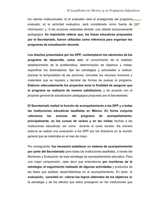 El Lasallismo en México y su Propuesta Educativa


los valores institucionales; d) el evaluador será el protagonista del programa
evaluado; e) la actividad evaluativa, será considerada como fuente de 207
información; y, f) las acciones realizadas tendrán una utilidad exclusivamente
pedagógica. Es importante reiterar que, las líneas educativas propuestas
por el Secretariado, fueron utilizadas como referencia para organizar los
programas de actualización docente.


Los diseños presentados por los DPP, contemplaron los elementos de los
programa de desarrollo, como son: el conocimiento de la realidad;
establecimiento de la problemática; determinación de objetivos y metas;
especificar los destinatarios; fijar las estrategias y actividades a realizar;
precisar la temporalidad de las acciones; concretar los recursos humanos y
materiales que se requiere y decretar las formas de evaluar el programa.
Elaborar adecuadamente los proyectos tenía la finalidad de asegurar que
el programa se realizaría de manera satisfactoria, y de acuerdo con el
proyecto general de actualización pedagógica propuesto por el Secretariado.


El Secretariado realizó la función de acompañamiento a los DPP y a todas
las instituciones educativas lasallistas en México. En forma conjunta
valoramos     los    avances      del    programa      de    acompañamiento;
principalmente, en los cursos de verano y en las visitas hechas a las
instituciones educativas; así como      durante el curso escolar. De manera
externa se realizó una evaluación a los DPP por los directivos en la reunión
general que se celebraba en el mes de mayo.


Por consiguiente, fue necesario establecer un sistema de acompañamiento
por parte del Secretariado para todas las instituciones lasallistas, a través del
Monitoreo y Evaluación de toda estrategia de acompañamiento educativo. Para
una mejor comprensión, cabe decir que entendemos por monitoreo de la
estrategia, el seguimiento realizado de algunas actividades y productos de
las fases que estaban desarrollándose en el acompañamiento. En tanto, la
evaluación, consistió en valorar los logros obtenidos de los objetivos de
la estrategia y de los efectos que éstos produjeron en las instituciones que
 