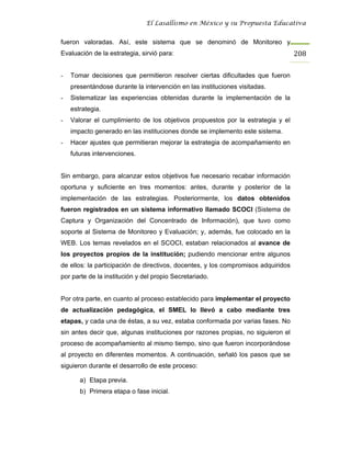 El Lasallismo en México y su Propuesta Educativa


fueron valoradas. Así, este sistema que se denominó de Monitoreo y
Evaluación de la estrategia, sirvió para:                                          208

-   Tomar decisiones que permitieron resolver ciertas dificultades que fueron
    presentándose durante la intervención en las instituciones visitadas.
-   Sistematizar las experiencias obtenidas durante la implementación de la
    estrategia.
-   Valorar el cumplimiento de los objetivos propuestos por la estrategia y el
    impacto generado en las instituciones donde se implemento este sistema.
-   Hacer ajustes que permitieran mejorar la estrategia de acompañamiento en
    futuras intervenciones.


Sin embargo, para alcanzar estos objetivos fue necesario recabar información
oportuna y suficiente en tres momentos: antes, durante y posterior de la
implementación de las estrategias. Posteriormente, los datos obtenidos
fueron registrados en un sistema informativo llamado SCOCI (Sistema de
Captura y Organización del Concentrado de Información), que tuvo como
soporte al Sistema de Monitoreo y Evaluación; y, además, fue colocado en la
WEB. Los temas revelados en el SCOCI, estaban relacionados al avance de
los proyectos propios de la institución; pudiendo mencionar entre algunos
de ellos: la participación de directivos, docentes, y los compromisos adquiridos
por parte de la institución y del propio Secretariado.


Por otra parte, en cuanto al proceso establecido para implementar el proyecto
de actualización pedagógica, el SMEL lo llevó a cabo mediante tres
etapas, y cada una de éstas, a su vez, estaba conformada por varias fases. No
sin antes decir que, algunas instituciones por razones propias, no siguieron el
proceso de acompañamiento al mismo tiempo, sino que fueron incorporándose
al proyecto en diferentes momentos. A continuación, señaló los pasos que se
siguieron durante el desarrollo de este proceso:

       a) Etapa previa.
       b) Primera etapa o fase inicial.
 