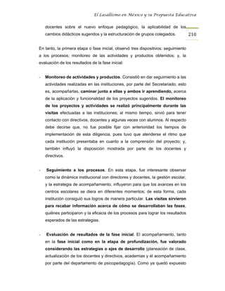 El Lasallismo en México y su Propuesta Educativa


    docentes sobre el nuevo enfoque pedagógico, la aplicabilidad de los
    cambios didácticos sugeridos y la estructuración de grupos colegiados.          210

En tanto, la primera etapa o fase inicial, observó tres dispositivos: seguimiento
a los procesos; monitoreo de las actividades y productos obtenidos; y, la
evaluación de los resultados de la fase inicial:


-   Monitoreo de actividades y productos. Consistió en dar seguimiento a las
    actividades realizadas en las instituciones, por parte del Secretariado; esto
    es, acompañarlas, caminar junto a ellas y ambos ir aprendiendo, acerca
    de la aplicación y funcionalidad de los proyectos sugeridos. El monitoreo
    de los proyectos y actividades se realizó principalmente durante las
    visitas efectuadas a las instituciones; al mismo tiempo, sirvió para tener
    contacto con directivos, docentes y algunas veces con alumnos. Al respecto
    debe decirse que, no fue posible fijar con anterioridad los tiempos de
    implementación de esta diligencia, pues tuvo que atenderse el ritmo que
    cada institución presentaba en cuanto a la comprensión del proyecto; y,
    también influyó la disposición mostrada por parte de los docentes y
    directivos.


-   Seguimiento a los procesos. En esta etapa, fue interesante observar
    como la dinámica institucional con directores y docentes, la gestión escolar,
    y la estrategia de acompañamiento, influyeron para que los avances en los
    centros escolares se diera en diferentes momentos; de esta forma, cada
    institución consiguió sus logros de manera particular. Las visitas sirvieron
    para recabar información acerca de cómo se desarrollaban las fases,
    quiénes participaron y la eficacia de los procesos para lograr los resultados
    esperados de las estrategias.


-   Evaluación de resultados de la fase inicial. El acompañamiento, tanto
    en la fase inicial como en la etapa de profundización, fue valorado
    considerando las estrategias o ejes de desarrollo (planeación de clase,
    actualización de los docentes y directivos, academias y el acompañamiento
    por parte del departamento de psicopedagogía). Como ya quedó expuesto
 