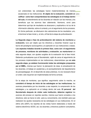 El Lasallismo en México y su Propuesta Educativa


   con anterioridad, las estrategias fueron implementándose de manera
   escalonada en las instituciones. El objeto de la evaluación, consistió en 211
   calificar como iban comportándose las estrategias en el trabajo dentro
   del aula, el entendimiento de los docentes en relación con las mismas y los
   beneficios que los alumnos iban obteniendo. Asimismo, sirvió para
   determinar qué tipo de resultados se alcanzaron y explicarlos a la luz de la
   información obtenida, sobre el contexto y en el seguimiento de los procesos.
   En forma particular, se efectuaron dos valoraciones de los resultados; uno,
   al terminar la fase inicial; y, el otro, al final de la etapa de profundización.


La Segunda etapa o fase de profundización del sistema de monitoreo y
evaluación, tuvo por objeto que los directivos y docentes hicieran suya la
teoría del paradigma sociocognitivo y la aplicarán en sus instituciones o clases.
Los aspectos tratados durante la primera fase, como son: el seguimiento
de procesos, monitoreo de actividades y evaluación, se mantuvieron en
esta segunda etapa, con ajustes surgidos de la evaluación de la fase inicial.
Debiendo puntualizarse que el Secretariado, vigiló de cerca el seguimiento de
los procesos implementados en las instituciones; observándose que en esta
segunda etapa, ya estaban funcionando todas las estrategias propuestas
por el SMEL, mismas que fueron: la planeación de clase, la actualización de
los docentes, el trabajo en academias y el acompañamiento del departamento
de psicopedagogía. En el desarrollo de estas prácticas, no era necesario llevar
un orden; sólo requerían ser implementadas de forma correcta.


En la etapa de monitoreo, que significa: seguimiento sobre la marcha, se
consideró el tiempo de inicio de las estrategias en las instituciones, los
avances presentados por los docentes a ese respecto; la comprensión de las
estrategias y su aplicación en el trabajo dentro del aula. El personal                del
Secretariado después de visitar cada institución, deberían registrar los
avances del proceso en reportes escritos, mismos que fueron enviados a los
directivos; esto se hacía no sólo para su conocimiento, sino también para que
realizaran los ajustes necesarios de las estrategias en sus instituciones. En el
último año (2007), los reportes de las visitas fueron elaborados a través del
sistema electrónico SCOC; así, los docentes y directivos pudieron consultarlos,
 