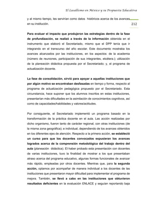 El Lasallismo en México y su Propuesta Educativa


y al mismo tiempo, les servirían como datos históricos acerca de los avances
en su institución.                                                                 212

Para evaluar el impacto que produjeron las estrategias dentro de la fase
de profundización, se realizó a través de la información obtenida en el
instrumento que elaboró el Secretariado, mismo que el DPP tenía que ir
integrando en el transcurso del año escolar. Este documento mostraba los
avances alcanzados por las instituciones, en los aspectos: de la academia
(número de reuniones, participación de sus integrantes, etcétera.); utilización
de la planeación didáctica propuesta por el Secretariado; y, el programa de
actualización docente.


La fase de consolidación, sirvió para apoyar a aquellas instituciones que
por algún motivo se encontraban desfasadas en tiempo y forma, respecto al
programa de actualización pedagógica propuesto por el Secretariado. Esta
circunstancia, hace suponer que los alumnos inscritos en estas instituciones,
presentarían más dificultades en la asimilación de conocimientos cognitivos, así
como de capacidades/habilidades y valores/actitudes.


Por consiguiente, el Secretariado implementó un programa basado en la
transformación de la práctica docente en el aula. Las acción realizadas por
dicho organismo, fueron tanto de carácter regional, con otras instituciones (de
la misma zona geográfica); e individual, dependiendo de los avances obtenidos
en los diferentes ejes de atención. Respecto a la primera acción, se estableció
un curso para que los docentes convocados expusieran los avances
logrados acerca de la comprensión metodológica del trabajo dentro del
aula (planeación didáctica). El haber probado esta presentación con docentes
de varias instituciones, tuvo la finalidad de mostrar a los que presentaban
atraso acerca del programa educativo, algunas formas funcionales de avanzar
más rápido, empleadas por otros docentes. Mientras que, para la segunda
acción, optamos por acompañar de manera individual a los docentes de las
instituciones que presentaron mayor dificultad para implementar el programa de
mejora. También, se llevó a cabo en las instituciones que obtuvieron
resultados deficientes en la evaluación ENLACE y seguían reportando baja
 