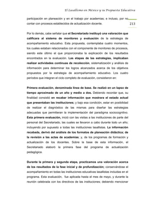 El Lasallismo en México y su Propuesta Educativa


participación en planeación y en el trabajo por academias; e incluso, por no
contar con procesos establecidos de actualización docente.                         213

Por lo demás, cabe señalar que el Secretariado instituyó una valoración que
calificara al sistema de monitoreo y evaluación de la estrategia de
acompañamiento educativo. Esta propuesta, contemplaba cuatro momentos,
los cuales estaban relacionados con el componente de monitoreo de procesos,
siendo este último el que proporcionaba la explicación de los resultados
encontrados en la evaluación. Las etapas de las estrategias, implicaban
realizar actividades continuas de recolección, sistematización y análisis de
información para determinar los logros alcanzados acerca de los objetivos
propuestos por la estrategia de acompañamiento educativo. Los cuatro
períodos que integran el ciclo completo de evaluación, consistieron en:


Primera evaluación, denominada línea de base. Se realizó en un lapso de
tiempo aproximado de un año y medio a dos. Debiendo recordar que, su
finalidad consistió en recabar información que mostrara el estado actual
que presentaban las instituciones; y bajo esa condición, estar en posibilidad
de realizar el diagnóstico de las mismas para diseñar las estrategias
adecuadas que permitieran la implementación del paradigma sociocognitivo.
Esta primera evaluación, inició con las visitas a las instituciones de parte del
personal del Secretariado, las cuales se llevaron a cabo durante todo un año;
incluyendo por supuesto a todas las instituciones lasallistas. La información
recabada, derivó del análisis de los formatos de planeación didáctica; de
la revisión a las actas de academias; y, de los programas de formación y
actualización de los docentes. Sobre la base de esta información, el
Secretariado elaboró la primera fase del programa de actualización
pedagógica.


Durante la primera y segunda etapa, practicamos una valoración acerca
de los resultados de la fase inicial y de profundización; conservándose el
acompañamiento en todas las instituciones educativas lasallistas incluidas en el
programa. Esta evaluación, fue aplicada hasta el mes de mayo, y durante la
reunión celebrada con los directivos de las instituciones; debiendo mencionar
 