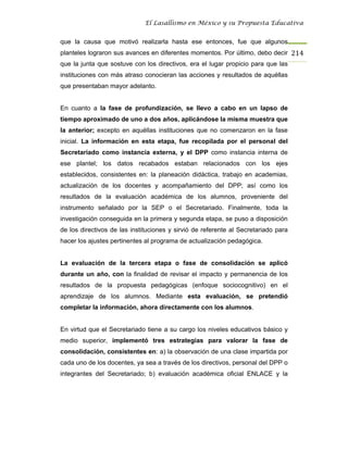 El Lasallismo en México y su Propuesta Educativa


que la causa que motivó realizarla hasta ese entonces, fue que algunos
planteles lograron sus avances en diferentes momentos. Por último, debo decir 214
que la junta que sostuve con los directivos, era el lugar propicio para que las
instituciones con más atraso conocieran las acciones y resultados de aquéllas
que presentaban mayor adelanto.


En cuanto a la fase de profundización, se llevo a cabo en un lapso de
tiempo aproximado de uno a dos años, aplicándose la misma muestra que
la anterior; excepto en aquéllas instituciones que no comenzaron en la fase
inicial. La información en esta etapa, fue recopilada por el personal del
Secretariado como instancia externa, y el DPP como instancia interna de
ese plantel; los datos recabados estaban relacionados con los ejes
establecidos, consistentes en: la planeación didáctica, trabajo en academias,
actualización de los docentes y acompañamiento del DPP; así como los
resultados de la evaluación académica de los alumnos, proveniente del
instrumento señalado por la SEP o el Secretariado. Finalmente, toda la
investigación conseguida en la primera y segunda etapa, se puso a disposición
de los directivos de las instituciones y sirvió de referente al Secretariado para
hacer los ajustes pertinentes al programa de actualización pedagógica.


La evaluación de la tercera etapa o fase de consolidación se aplicó
durante un año, con la finalidad de revisar el impacto y permanencia de los
resultados de la propuesta pedagógicas (enfoque sociocognitivo) en el
aprendizaje de los alumnos. Mediante esta evaluación, se pretendió
completar la información, ahora directamente con los alumnos.


En virtud que el Secretariado tiene a su cargo los niveles educativos básico y
medio superior, implementó tres estrategias para valorar la fase de
consolidación, consistentes en: a) la observación de una clase impartida por
cada uno de los docentes, ya sea a través de los directivos, personal del DPP o
integrantes del Secretariado; b) evaluación académica oficial ENLACE y la
 