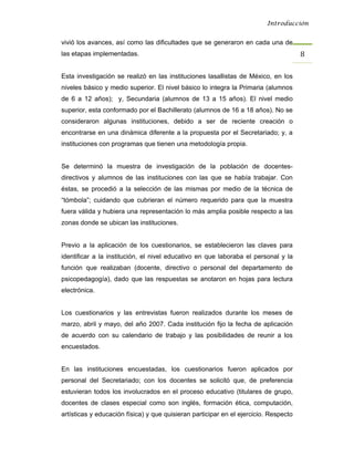 Introducción


vivió los avances, así como las dificultades que se generaron en cada una de
las etapas implementadas.                                                             8 

Esta investigación se realizó en las instituciones lasallistas de México, en los
niveles básico y medio superior. El nivel básico lo integra la Primaria (alumnos
de 6 a 12 años); y, Secundaria (alumnos de 13 a 15 años). El nivel medio
superior, esta conformado por el Bachillerato (alumnos de 16 a 18 años). No se
consideraron algunas instituciones, debido a ser de reciente creación o
encontrarse en una dinámica diferente a la propuesta por el Secretariado; y, a
instituciones con programas que tienen una metodología propia.


Se determinó la muestra de investigación de la población de docentes-
directivos y alumnos de las instituciones con las que se había trabajar. Con
éstas, se procedió a la selección de las mismas por medio de la técnica de
“tómbola”; cuidando que cubrieran el número requerido para que la muestra
fuera válida y hubiera una representación lo más amplia posible respecto a las
zonas donde se ubican las instituciones.


Previo a la aplicación de los cuestionarios, se establecieron las claves para
identificar a la institución, el nivel educativo en que laboraba el personal y la
función que realizaban (docente, directivo o personal del departamento de
psicopedagogía), dado que las respuestas se anotaron en hojas para lectura
electrónica.


Los cuestionarios y las entrevistas fueron realizados durante los meses de
marzo, abril y mayo, del año 2007. Cada institución fijo la fecha de aplicación
de acuerdo con su calendario de trabajo y las posibilidades de reunir a los
encuestados.


En las instituciones encuestadas, los cuestionarios fueron aplicados por
personal del Secretariado; con los docentes se solicitó que, de preferencia
estuvieran todos los involucrados en el proceso educativo (titulares de grupo,
docentes de clases especial como son inglés, formación ética, computación,
artísticas y educación física) y que quisieran participar en el ejercicio. Respecto
 