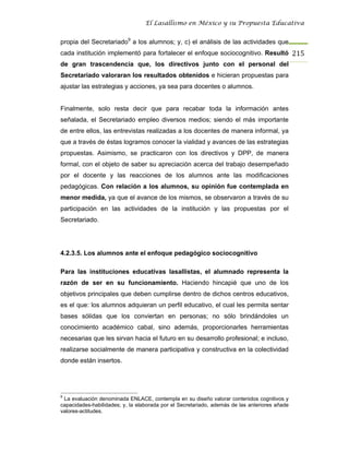 El Lasallismo en México y su Propuesta Educativa


propia del Secretariado9 a los alumnos; y, c) el análisis de las actividades que
cada institución implementó para fortalecer el enfoque sociocognitivo. Resultó 215
de gran trascendencia que, los directivos junto con el personal del
Secretariado valoraran los resultados obtenidos e hicieran propuestas para
ajustar las estrategias y acciones, ya sea para docentes o alumnos.


Finalmente, solo resta decir que para recabar toda la información antes
señalada, el Secretariado empleo diversos medios; siendo el más importante
de entre ellos, las entrevistas realizadas a los docentes de manera informal, ya
que a través de éstas logramos conocer la vialidad y avances de las estrategias
propuestas. Asimismo, se practicaron con los directivos y DPP, de manera
formal, con el objeto de saber su apreciación acerca del trabajo desempeñado
por el docente y las reacciones de los alumnos ante las modificaciones
pedagógicas. Con relación a los alumnos, su opinión fue contemplada en
menor medida, ya que el avance de los mismos, se observaron a través de su
participación en las actividades de la institución y las propuestas por el
Secretariado.




4.2.3.5. Los alumnos ante el enfoque pedagógico sociocognitivo

Para las instituciones educativas lasallistas, el alumnado representa la
razón de ser en su funcionamiento. Haciendo hincapié que uno de los
objetivos principales que deben cumplirse dentro de dichos centros educativos,
es el que: los alumnos adquieran un perfil educativo, el cual les permita sentar
bases sólidas que los conviertan en personas; no sólo brindándoles un
conocimiento académico cabal, sino además, proporcionarles herramientas
necesarias que les sirvan hacia el futuro en su desarrollo profesional; e incluso,
realizarse socialmente de manera participativa y constructiva en la colectividad
donde están insertos.




9
 La evaluación denominada ENLACE, contempla en su diseño valorar contenidos cognitivos y
capacidades-habilidades; y, la elaborada por el Secretariado, además de las anteriores añade
valores-actitudes.
 