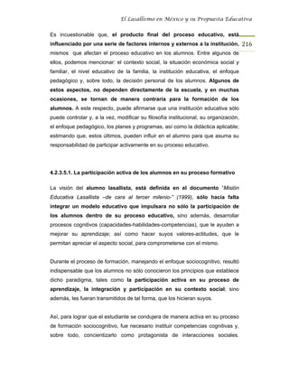 El Lasallismo en México y su Propuesta Educativa


Es incuestionable que, el producto final del proceso educativo, está
influenciado por una serie de factores internos y externos a la institución, 216
mismos que afectan el proceso educativo en los alumnos. Entre algunos de
ellos, podemos mencionar: el contexto social, la situación económica social y
familiar, el nivel educativo de la familia, la institución educativa, el enfoque
pedagógico y, sobre todo, la decisión personal de los alumnos. Algunos de
estos aspectos, no dependen directamente de la escuela, y en muchas
ocasiones, se tornan de manera contraria para la formación de los
alumnos. A este respecto, puede afirmarse que una institución educativa sólo
puede controlar y, a la vez, modificar su filosofía institucional, su organización,
el enfoque pedagógico, los planes y programas, así como la didáctica aplicable;
estimando que, estos últimos, pueden influir en el alumno para que asuma su
responsabilidad de participar activamente en su proceso educativo.




4.2.3.5.1. La participación activa de los alumnos en su proceso formativo

La visión del alumno lasallista, está definida en el documento “Misión
Educativa Lasallista –de cara al tercer milenio-” (1999), sólo hacia falta
integrar un modelo educativo que impulsara no sólo la participación de
los alumnos dentro de su proceso educativo, sino además, desarrollar
procesos cognitivos (capacidades-habilidades-competencias), que le ayuden a
mejorar su aprendizaje; así como hacer suyos valores-actitudes, que le
permitan apreciar el aspecto social, para comprometerse con el mismo.


Durante el proceso de formación, manejando el enfoque sociocognitivo, resultó
indispensable que los alumnos no sólo conocieron los principios que establece
dicho paradigma, tales como la participación activa en su proceso de
aprendizaje, la integración y participación en su contexto social; sino
además, les fueran transmitidos de tal forma, que los hicieran suyos.


Así, para lograr que el estudiante se condujera de manera activa en su proceso
de formación sociocognitivo, fue necesario instituir competencias cognitivas y,
sobre todo, concientizarlo como protagonista de interacciones sociales.
 