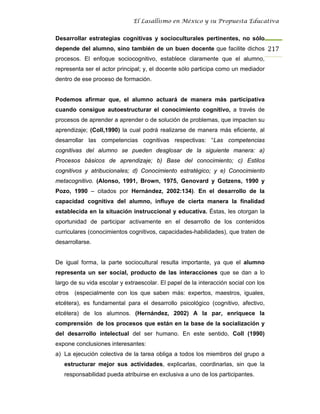 El Lasallismo en México y su Propuesta Educativa


Desarrollar estrategias cognitivas y socioculturales pertinentes, no sólo
depende del alumno, sino también de un buen docente que facilite dichos 217
procesos. El enfoque sociocognitivo, establece claramente que el alumno,
representa ser el actor principal; y, el docente sólo participa como un mediador
dentro de ese proceso de formación.


Podemos afirmar que, el alumno actuará de manera más participativa
cuando consigue autoestructurar el conocimiento cognitivo, a través de
procesos de aprender a aprender o de solución de problemas, que impacten su
aprendizaje; (Coll,1990) la cual podrá realizarse de manera más eficiente, al
desarrollar las competencias cognitivas respectivas: “Las competencias
cognitivas del alumno se pueden desglosar de la siguiente manera: a)
Procesos básicos de aprendizaje; b) Base del conocimiento; c) Estilos
cognitivos y atribucionales; d) Conocimiento estratégico; y e) Conocimiento
metacognitivo. (Alonso, 1991, Brown, 1975, Genovard y Gotzens, 1990 y
Pozo, 1990 – citados por Hernández, 2002:134). En el desarrollo de la
capacidad cognitiva del alumno, influye de cierta manera la finalidad
establecida en la situación instruccional y educativa. Éstas, les otorgan la
oportunidad de participar activamente en el desarrollo de los contenidos
curriculares (conocimientos cognitivos, capacidades-habilidades), que traten de
desarrollarse.


De igual forma, la parte sociocultural resulta importante, ya que el alumno
representa un ser social, producto de las interacciones que se dan a lo
largo de su vida escolar y extraescolar. El papel de la interacción social con los
otros (especialmente con los que saben más: expertos, maestros, iguales,
etcétera), es fundamental para el desarrollo psicológico (cognitivo, afectivo,
etcétera) de los alumnos. (Hernández, 2002) A la par, enriquece la
comprensión de los procesos que están en la base de la socialización y
del desarrollo intelectual del ser humano. En este sentido, Coll (1990)
expone conclusiones interesantes:
a) La ejecución colectiva de la tarea obliga a todos los miembros del grupo a
   estructurar mejor sus actividades, explicarlas, coordinarlas, sin que la
   responsabilidad pueda atribuirse en exclusiva a uno de los participantes.
 